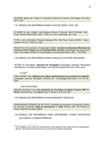78




OLIVEIRA, Bianca de. Twitter. In: Dicionário informal da internet. Porto Alegre: Do Autor,
2011. p.50.

7.21 MODELO DE REFERÊNCIA PARA FITAS DE VÍDEO / DVD / CD


O NOME da rosa. Direção: Jean-Jacques Annaud; Produção: Bernd Eichinger. São
Paulo: Warner Home Video, 2004. 1 DVD (131 min.), widescreen, son. color.


FAYOL: como administrar. Produção Salenger Films. São Paulo: Siamar, [2000]. 1 video-
cassete (14 min.), VHS, son. color.


NÚCLEO de Comunicação e Computação Gráfica. Convênio da Secretaria Municipal da
Cultura de Porto Alegre com a Faculdade Ritter dos Reis: delimitações das áreas espe-
ciais. Porto Alegre: Núcleo de Comunicações e Computação Gráfica, 2001. 1 CD-ROM.


7.22 MODELO DE REFERÊNCIA PARA E-MAILS E LISTAS DE DISCUSSÃO


AUTOR da mensagem. Assunto da mensagem [mensagem pessoal]. Mensagem
recebida por <e-mail do destinatário> em data de recebimento (dia, mês e ano).

       E-mail13:
LIMA JUNIOR, José. Influência da cultura organizacional em processos de mudança
[mensagem pessoal]. Mensagem recebida por: <malurigo@uniritter.edu.br> em 20 set.
2007.


       Lista de Discussão:
BIOLINE Discussion List. List maintained by The Bases de Dados Tropical, BDT in
Brasil. Disponível em: <liserv@bdt.org.br>. Acesso em: 25 out. 2007.


7.23 MODELO DE REFERÊNCIA PARA DESENHOS TÉCNICOS


UNIVERSIDADE FEDERAL DE PELOTAS. Faculdade de Arquitetura e Urbanismo. Núcleo
de Pesquisa e Extensão. Mapa de saneamento, n. 18/28. Pelotas, 2001. 28f. Plantas di-
versas. originais em papel vegetal.


7.24 MODELO DE REFERÊNCIA PARA EXPOSIÇÕES, FEIRAS ARTÍSTICAS,
     CULTURAIS, E ARQUITETÔNICAS


13
  As mensagens que circulam por intermédio de correio eletrônico têm caráter informal, interpessoal e
 efêmero, não sendo recomendável seu uso como fonte científica de pesquisa.
 