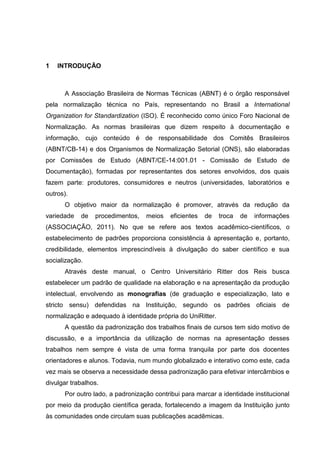 8




1   INTRODUÇÃO



      A Associação Brasileira de Normas Técnicas (ABNT) é o órgão responsável
pela normalização técnica no País, representando no Brasil a International
Organization for Standardization (ISO). É reconhecido como único Foro Nacional de
Normalização. As normas brasileiras que dizem respeito à documentação e
informação, cujo conteúdo é de responsabilidade dos Comitês Brasileiros
(ABNT/CB-14) e dos Organismos de Normalização Setorial (ONS), são elaboradas
por Comissões de Estudo (ABNT/CE-14:001.01 - Comissão de Estudo de
Documentação), formadas por representantes dos setores envolvidos, dos quais
fazem parte: produtores, consumidores e neutros (universidades, laboratórios e
outros).
      O objetivo maior da normalização é promover, através da redução da
variedade   de   procedimentos,   meios    eficientes   de   troca   de   informações
(ASSOCIAÇÃO, 2011). No que se refere aos textos acadêmico-científicos, o
estabelecimento de padrões proporciona consistência à apresentação e, portanto,
credibilidade, elementos imprescindíveis à divulgação do saber científico e sua
socialização.
      Através deste manual, o Centro Universitário Ritter dos Reis busca
estabelecer um padrão de qualidade na elaboração e na apresentação da produção
intelectual, envolvendo as monografias (de graduação e especialização, lato e
stricto sensu) defendidas na Instituição, segundo os padrões oficiais de
normalização e adequado à identidade própria do UniRitter.
      A questão da padronização dos trabalhos finais de cursos tem sido motivo de
discussão, e a importância da utilização de normas na apresentação desses
trabalhos nem sempre é vista de uma forma tranquila por parte dos docentes
orientadores e alunos. Todavia, num mundo globalizado e interativo como este, cada
vez mais se observa a necessidade dessa padronização para efetivar intercâmbios e
divulgar trabalhos.
      Por outro lado, a padronização contribui para marcar a identidade institucional
por meio da produção científica gerada, fortalecendo a imagem da Instituição junto
às comunidades onde circulam suas publicações acadêmicas.
 