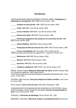 82




                                 REFERÊNCIAS


ASSOCIAÇÃO BRASILEIRA DE NORMAS TÉCNICAS (ABNT). Catalogação na
publicação de monografias: NBR 12899. Rio de Janeiro, 1991.

______. Citações em documentos: NBR 10520. Rio de Janeiro, 2002.

______. Índice: NBR 6034. 2.ed. Rio de Janeiro, 2004.

______. Livros e folhetos: NBR 6029. 2.ed. Rio de Janeiro, 2006.

______. Normas para datar: NBR 5892. Rio de Janeiro, 1989.

______. Numeração progressiva das seções de um documento escrito: NBR
6024. Rio de Janeiro, 2003.

______. Ordem alfabética: NBR 6033. Rio de Janeiro,1989.

______. Preparação de folha de rosto de livro: NBR 10542. Rio de Janeiro, 1988.

______. O que é normalização. [Rio de Janeiro, 2011]. Disponível em:
<http://www.abnt.org.br/m3.asp?cod_pagina=931>. Acesso em: 28 abr. 2011.

______. Referências: NBR 6023. Rio de Janeiro, 2002.

______. Resumo: NBR 6028. Rio de Janeiro, 2003.

______. Sumários: NBR 6027. Rio de Janeiro, 2003.

______. Trabalhos acadêmicos: NBR 14724. 3.ed. Rio de Janeiro, 2011.

BRASIL. Senado Federal. Manual de elaboração de textos. Brasília: Senado Fede-
ral, Consultoria Legislativa, 1999. Disponível em:
<http://www.senado.gov.br/senado/conleg/manualdeelaboracaodetextos.pdf>. Aces-
so em: 17 set. 2010.

COLZANI, Valdir Francisco. Guia para redação do trabalho científico. 2.ed. Curiti-
ba: Juruá, 2006.

ECO, Umberto. Como se faz uma tese. São Paulo: Perspectiva, 1996.

FUNDAÇÃO INSTITUTO BRASILEIRO DE GEOGRAFIA E ESTATÍSTICA. Centro
de Documentação e Disseminação de Informações. Normas de apresentação ta-
bular. 3.ed. Rio de Janeiro, 1993.

HOUAISS, A. Elementos de bibliologia. Rio de Janeiro: INL, 1967.

MEDEIROS, João Bosco. Manual de redação e normalização textual: técnicas de
 