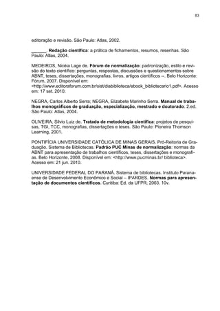 83




editoração e revisão. São Paulo: Atlas, 2002.

______. Redação científica: a prática de fichamentos, resumos, resenhas. São
Paulo: Atlas, 2004.

MEDEIROS, Nicéia Lage de. Fórum de normalização: padronização, estilo e revi-
são do texto científico: perguntas, respostas, discussões e questionamentos sobre
ABNT, teses, dissertações, monografias, livros, artigos científicos --. Belo Horizonte:
Fórum, 2007. Disponível em:
<http://www.editoraforum.com.br/sist/diabiblioteca/ebook_bibliotecario1.pdf>. Acesso
em: 17 set. 2010.

NEGRA, Carlos Alberto Serra; NEGRA, Elizabete Marinho Serra. Manual de traba-
lhos monográficos de graduação, especialização, mestrado e doutorado. 2.ed.
São Paulo: Atlas, 2004.

OLIVEIRA, Silvio Luiz de. Tratado de metodologia científica: projetos de pesqui-
sas, TGI, TCC, monografias, dissertações e teses. São Paulo: Pioneira Thomson
Learning, 2001.

PONTIFÍCIA UNIVERSIDADE CATÓLICA DE MINAS GERAIS. Pró-Reitoria de Gra-
duação. Sistema de Bibliotecas. Padrão PUC Minas de normalização: normas da
ABNT para apresentação de trabalhos científicos, teses, dissertações e monografi-
as. Belo Horizonte, 2008. Disponível em: <http://www.pucminas.br/ biblioteca>.
Acesso em: 21 jun. 2010.

UNIVERSIDADE FEDERAL DO PARANÁ. Sistema de bibliotecas. Instituto Parana-
ense de Desenvolvimento Econômico e Social – IPARDES. Normas para apresen-
tação de documentos científicos. Curitiba: Ed. da UFPR, 2003. 10v.
 