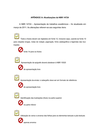 84




                       APÊNDICE A- Atualizações da NBR 14724


       A NBR 14724 – Apresentação de trabalhos acadêmicos – foi atualizada em
março de 2011. As alterações referem-se aos seguintes itens:




          Texto e títulos devem ser digitados em fonte 12, inclusive capa, usando-se fonte 10
para citações longas, notas de rodapé, paginação, ficha catalográfica e legendas das ilus-
trações


              fonte 14 para os títulos




          Apresentação da epígrafe deverá obedecer à NBR 10520


              de apresentação livre




          Apresentação da errata: o cabeçalho deve ser em formato de referência


              de apresentação livre




          Identificação das ilustrações (título) na parte superior


              na parte inferior




          Utilização do verso e anverso das folhas para os elementos textuais e pós-textuais


              apenas anverso
 