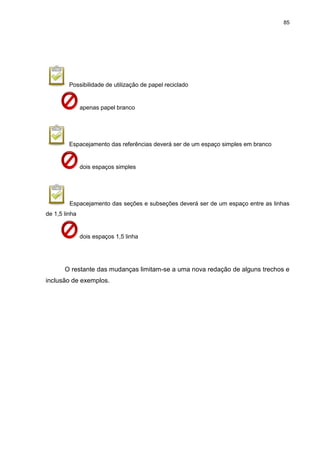 85




         Possibilidade de utilização de papel reciclado


               apenas papel branco




         Espacejamento das referências deverá ser de um espaço simples em branco


               dois espaços simples




         Espacejamento das seções e subseções deverá ser de um espaço entre as linhas
de 1,5 linha


               dois espaços 1,5 linha




       O restante das mudanças limitam-se a uma nova redação de alguns trechos e
inclusão de exemplos.
 