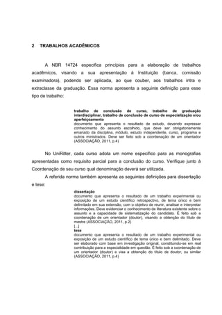 9
                                                                                              A




2   TRABALHOS ACADÊMICOS



      A NBR 14724 especifica princípios para a elaboração de trabalhos
acadêmicos, visando a sua apresentação à Instituição (banca, comissão
examinadora), podendo ser aplicada, ao que couber, aos trabalhos intra e
extraclasse da graduação. Essa norma apresenta a seguinte definição para esse
tipo de trabalho:


                    trabalho de conclusão de curso, trabalho de graduação
                    interdisciplinar, trabalho de conclusão de curso de especialização e/ou
                    aperfeiçoamento
                    documento que apresenta o resultado de estudo, devendo expressar
                    conhecimento do assunto escolhido, que deve ser obrigatoriamente
                    emanado da disciplina, módulo, estudo independente, curso, programa e
                    outros ministrados. Deve ser feito sob a coordenação de um orientador
                    (ASSOCIAÇÃO, 2011, p.4)


      No UniRitter, cada curso adota um nome específico para as monografias
apresentadas como requisito parcial para a conclusão do curso. Verifique junto à
Coordenação de seu curso qual denominação deverá ser utilizada.
      A referida norma também apresenta as seguintes definições para dissertação
e tese:
                    dissertação
                    documento que apresenta o resultado de um trabalho experimental ou
                    exposição de um estudo científico retrospectivo, de tema único e bem
                    delimitado em sua extensão, com o objetivo de reunir, analisar e interpretar
                    informações. Deve evidenciar o conhecimento de literatura existente sobre o
                    assunto e a capacidade de sistematização do candidato. É feito sob a
                    coordenação de um orientador (doutor), visando a obtenção do título de
                    mestre (ASSOCIAÇÃO, 2011, p.2)
                    [...]
                    tese
                    documento que apresenta o resultado de um trabalho experimental ou
                    exposição de um estudo científico de tema único e bem delimitado. Deve
                    ser elaborado com base em investigação original, constituindo-se em real
                    contribuição para a especialidade em questão. É feito sob a coordenação de
                    um orientador (doutor) e visa a obtenção do título de doutor, ou similar
                    (ASSOCIAÇÃO, 2011, p.4)
 