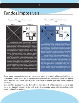 8

Fundos Impossíveis
Página com 90% de opacidade com fundo
preto

Figura 1

Educational

Solutions Multimedia

Figura 2

Educational

Solutions Multimedia

Dum itaque nos quoque, credita nobis licet indignis, a
Deo dispensatione freti, in hac cogitatione curaque versaremur,
allatus est nobis liber a dilecto filio Antonio Lilio, artium et
medicinae doctore, quem quondam Aloysius eius germanus
frater conscripserat, in quo per novum quemdam. Novam hanc
restituendi kalendarii ratione,artiuet medicinae doctore, quem
quondam Aloysius eius germaeius germaretur; illi cum, quod
maxime optabamus, concordes respondissent, eor m nos
omnium consensione adducti, viDum itaque nos quoque
Bcredita nobis licet indignis, a Deo dispensione freti, in
hac cogitatione curaque versaremur, allatus est nobis liber a
dilecto filio Antonio Lilio, artium t medicinae doctore, quem
quondam Aloysius eius germanus frater conscripserat, in quo
per novum quemd cyclum ab eo excogitatum, et ad certam
ipsius aurei numeri normam directum, atque ad quamcu mque
anni solaris magnitudinem accommodatum, omnia quae in
kalendario collapsa sunt, constanti rationeii t saeculis omnibus
duratura, sic restitui posse ostendit ut kalendarium ipsum nulli
umquam mutationi in poste rum expositum esse videatur.
Novam hanc restituendi kalendarii rationem, exiguo volumine

Página com 90% de opacidade com fundo
azul

Figura 1

Educational

Solutions Multimedia

Figura 2

Educational

Solutions Multimedia

Otaque nos quoque, credita nobis licet indignis, a Deo
dispensatione freti, in hac cogitatione curaque versaremur,
allatus est nobis liber a dilecto filio Antonio Lilio, artium et
medicinae doctore, quem quondam Aloysius eius germanus
frater conscripserat, in quo per novum quemda. Novam hanc
restituendi kalendarii ratione,artiuet medicinae doctore, quem
quondam Aloysius eius germaeius germaretur; illi cum, quod
maxime optabamus, concordes respondissent, eor m nos
omnium consensione adducti, viDum itaque nos quoque,
Vcredita nobis licet indignis, a Deo dispensione freti, in
hac cogitatione curaque versaremur, allatus est nobis liber a
dilecto filio Antonio Lilio, artium t medicinae doctore, quem
quondam Aloysius eius germanus frater conscripserat, in quo
per novum quemd cyclum ab eo excogitatum, et ad certam
ipsius aurei numeri normam directum, atque ad quamcu mque
anni solaris magnitudinem accommodatum, omnia quae in
kalendario collapsa sunt, constanti rationeii t saeculis omnibus
duratura, sic restitui posse ostendit ut kalendarium ipsum nulli
umquam mutationi in poste rum expositum esse videatur.
Novam hanc restituendi kalendarii rationem, exiguo volumine

Deste modo conseguimos perceber claramente que é impossível utilizar um logótipo em
locais onde a cor de fundo seja exatamente a mesma escolhida no logótipo. Neste caso houve
como dito em cima, uma atenuação da opacidade de forma aperceber onde o logo se
encaixava.
Caso não haja qualquer maneira de resolver a situação, será então necessário aplicar o logo
como nas figuras 2 nos apresenta, onde será este empregue numa caixa de cor branca de
forma a o logo ficar realçado.

 