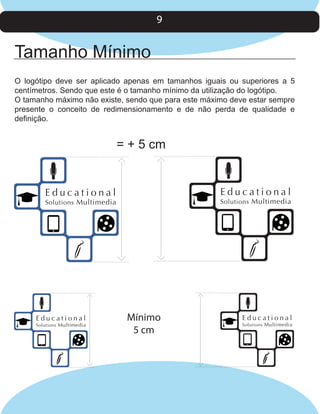 9

Tamanho Mínimo
O logótipo deve ser aplicado apenas em tamanhos iguais ou superiores a 5
centímetros. Sendo que este é o tamanho mínimo da utilização do logótipo.
O tamanho máximo não existe, sendo que para este máximo deve estar sempre
presente o conceito de redimensionamento e de não perda de qualidade e
definição.

= + 5 cm

Educational

Educational

Solutions Multimedia

Solutions Multimedia

Educational

Solutions Multimedia

Mínimo
5 cm

Educational

Solutions Multimedia

 