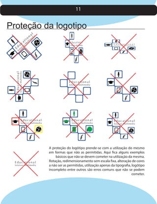 11

Proteção da logotipo
u

Ed

l

i
ut

s
on

M

o

ti
ul

a l ia

m

ed

Educational

Solutions Multimedia

So

c

i
at

n

Educational

Solutions Multimedia

Educational

Solutions Multimedia

Educational

Solutions Multimedia

E d u c a t i o n a l

Solutions Multimedia

Educational

Solutions Multimedia

Educational

Solutions Multimedia

Educational

Solutions Multimedia

A proteção do logótipo prende-se com a utilização do mesmo
em formas que não as permitidas. Aqui fica alguns exemplos
básicos que não se devem cometer na utilização da mesma.
Rotação, redimensionamento sem escala fixa, alteração de cores
a não ser as permitidas, utilização apenas da tipografia, logótipo
incompleto entre outros são erros comuns que não se podem
cometer.

 