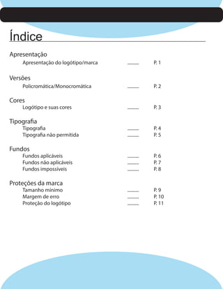 Índice
Apresentação
Apresentação do logótipo/marca

..........

P. 1

..........

P. 2

..........

P. 3

..........
..........

P. 4
P. 5

..........
..........
..........

P. 6
P. 7
P. 8

..........
..........
..........

P. 9
P. 10
P. 11

Versões
Policromática/Monocromática

Cores

Logótipo e suas cores

Tipografia

Tipografia
Tipografia não permitida

Fundos

Fundos aplicáveis
Fundos não aplicáveis
Fundos impossíveis

Proteções da marca

Tamanho mínimo
Margem de erro
Proteção do logótipo

 