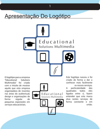 1

Apresentação Do Logótipo

Educational

Solutions Multimedia

O logótipo para a empresa
“Educational
Solutions
Multimedia” foi criado
com o intuito de mostrar
aquilo que esta empresa
organizadora de inventos
nas áreas do audiovisual,
design e organizações de
forma
regular
de
pequenas exposições em
serviços educacionais.

Educational

Solutions Multimedia

Este logótipo nasceu e foi
criado de forma a dar a
conhecer mais facilmente
os nossos serviços.
A particularidade dos
quadrados todos eles
ligados entre si, fazem
entender que esta marca
atua nestes serviços de
forma constante e em
união.

 