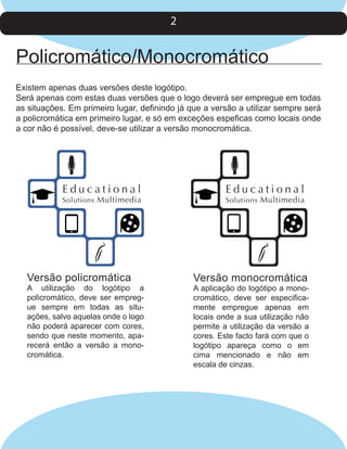 2

Policromático/Monocromático
Existem apenas duas versões deste logótipo.
Será apenas com estas duas versões que o logo deverá ser empregue em todas
as situações. Em primeiro lugar, definindo já que a versão a utilizar sempre será
a policromática em primeiro lugar, e só em exceções espeficas como locais onde
a cor não é possível, deve-se utilizar a versão monocromática.

Educational

Solutions Multimedia

Versão policromática

A utilização do logótipo a
policromático, deve ser empregue sempre em todas as situações, salvo aquelas onde o logo
não poderá aparecer com cores,
sendo que neste momento, aparecerá então a versão a monocromática.

Educational

Solutions Multimedia

Versão monocromática

A aplicação do logótipo a monocromático, deve ser especificamente empregue apenas em
locais onde a sua utilização não
permite a utilização da versão a
cores. Este facto fará com que o
logótipo apareça como o em
cima mencionado e não em
escala de cinzas.

 