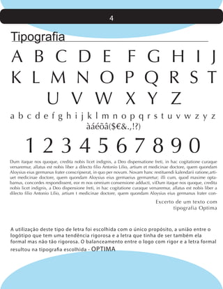 4

Tipografia

A B C D E F G H I J
K L M N O P Q R S T
U V W X Y Z
a b c d e f g h i j k l m n o p q r s t u v w z y z
àáéõâ($€&.,!?)

1234567890
Dum itaque nos quoque, credita nobis licet indignis, a Deo dispensatione freti, in hac cogitatione curaque
versaremur, allatus est nobis liber a dilecto filio Antonio Lilio, artium et medicinae doctore, quem quondam
Aloysius eius germanus frater conscripserat, in quo per novum. Novam hanc restituendi kalendarii ratione,artiuet medicinae doctore, quem quondam Aloysius eius germaeius germaretur; illi cum, quod maxime optabamus, concordes respondissent, eor m nos omnium consensione adducti, viDum itaque nos quoque, credita
nobis licet indignis, a Deo dispensione freti, in hac cogitatione curaque versaremur, allatus est nobis liber a
dilecto filio Antonio Lilio, artium t medicinae doctore, quem quondam Aloysius eius germanus frater con-

Excerto de um texto com
tipografia Optima

A utilização deste tipo de letra foi escolhida com o único propósito, a união entre o
logótipo que tem uma tendência rigorosa e a letra que tinha de ser também ela
formal mas não tão rigorosa. O balanceamento entre o logo com rigor e a letra formal
resultou na tipografia escolhida -

OPTIMA

 