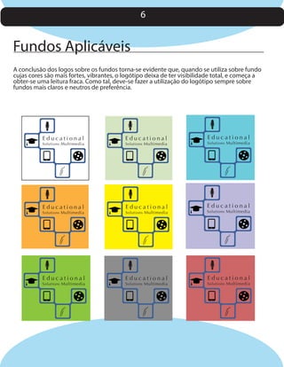6

Fundos Aplicáveis
A conclusão dos logos sobre os fundos torna-se evidente que, quando se utiliza sobre fundo
cujas cores são mais fortes, vibrantes, o logótipo deixa de ter visibilidade total, e começa a
obter-se uma leitura fraca. Como tal, deve-se fazer a utilização do logótipo sempre sobre
fundos mais claros e neutros de preferência.

Educational

Educational

Solutions Multimedia

Solutions Multimedia

Educational

Educational

Solutions Multimedia

Educational

Solutions Multimedia

Solutions Multimedia

Educational

Solutions Multimedia

Educational

Solutions Multimedia

Educational

Solutions Multimedia

Educational

Solutions Multimedia

 