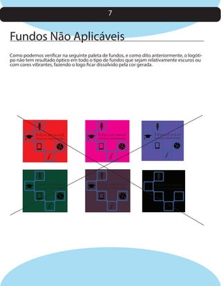 7

Fundos Não Aplicáveis
Como podemos verificar na seguinte paleta de fundos, e como dito anteriormente, o logótipo não tem resultado óptico em todo o tipo de fundos que sejam relativamente escuros ou
com cores vibrantes, fazendo o logo ficar dissolvido pela cor gerada.

Educational

Solutions Multimedia

Educational

Solutions Multimedia

Educational

Solutions Multimedia

Educational

Solutions Multimedia

Educational

Solutions Multimedia

Educational

Solutions Multimedia

 