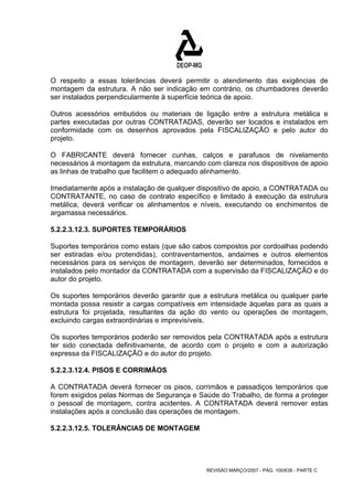 O respeito a essas tolerâncias deverá permitir o atendimento das exigências de 
montagem da estrutura. A não ser indicação em contrário, os chumbadores deverão 
ser instalados perpendicularmente à superfície teórica de apoio. 
Outros acessórios embutidos ou materiais de ligação entre a estrutura metálica e 
partes executadas por outras CONTRATADAS, deverão ser locados e instalados em 
conformidade com os desenhos aprovados pela FISCALIZAÇÃO e pelo autor do 
projeto. 
O FABRICANTE deverá fornecer cunhas, calços e parafusos de nivelamento 
necessários à montagem da estrutura, marcando com clareza nos dispositivos de apoio 
as linhas de trabalho que facilitem o adequado alinhamento. 
Imediatamente após a instalação de qualquer dispositivo de apoio, a CONTRATADA ou 
CONTRATANTE, no caso de contrato específico e limitado à execução da estrutura 
metálica, deverá verificar os alinhamentos e níveis, executando os enchimentos de 
argamassa necessários. 
5.2.2.3.12.3. SUPORTES TEMPORÁRIOS 
Suportes temporários como estais (que são cabos compostos por cordoalhas podendo 
ser estiradas e/ou protendidas), contraventamentos, andaimes e outros elementos 
necessários para os serviços de montagem, deverão ser determinados, fornecidos e 
instalados pelo montador da CONTRATADA com a supervisão da FISCALIZAÇÃO e do 
autor do projeto. 
Os suportes temporários deverão garantir que a estrutura metálica ou qualquer parte 
montada possa resistir a cargas compatíveis em intensidade àquelas para as quais a 
estrutura foi projetada, resultantes da ação do vento ou operações de montagem, 
excluindo cargas extraordinárias e imprevisíveis. 
Os suportes temporários poderão ser removidos pela CONTRATADA após a estrutura 
ter sido conectada definitivamente, de acordo com o projeto e com a autorização 
expressa da FISCALIZAÇÃO e do autor do projeto. 
5.2.2.3.12.4. PISOS E CORRIMÃOS 
A CONTRATADA deverá fornecer os pisos, corrimãos e passadiços temporários que 
forem exigidos pelas Normas de Segurança e Saúde do Trabalho, de forma a proteger 
o pessoal de montagem, contra acidentes. A CONTRATADA deverá remover estas 
instalações após a conclusão das operações de montagem. 
5.2.2.3.12.5. TOLERÂNCIAS DE MONTAGEM 
REVISÃO MARÇO/2007 - PÁG. 100/638 - PARTE C 
 