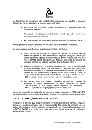 As tolerâncias de montagem são estabelecidas em relação aos pontos e linhas de 
trabalho de barras da estrutura, estando assim definidos: 
ƒ Para barras não horizontais, o ponto de trabalho é o centro real em cada 
REVISÃO MARÇO/2007 - PÁG. 101/638 - PARTE C 
extremidade da barra; 
ƒ Para barras horizontais, o ponto de trabalho é a linha de centro real da mesa 
superior em cada extremidade; 
ƒ A linha de trabalho é uma linha reta ligando os pontos de trabalho da barra. 
Outros pontos de trabalho poderão ser utilizados para facilidade de referência. 
As tolerâncias devem obedecer aos seguintes limites e condições: 
ƒ Desvio da linha de trabalho de um pilar em relação à linha de prumo não 
deverá ser superior a 1:500, observadas as seguintes limitações: 25 mm para 
pilares adjacentes a poços de elevadores; 25 mm da fachada para fora e 50 
mm do sentido oposto para pilares de fachada; os pontos de trabalho dos 
pilares de fachada não poderão estar fora de uma faixa de 38 mm; 
ƒ Alinhamento das barras que se ligam aos pilares será considerado satisfatório 
se estes estiverem dentro das tolerâncias. A elevação das barras será 
considerada aceitável se a distância entre o ponto de trabalho da barra e a 
emenda do pilar imediatamente superior estiver entre +5 mm e -8 mm, as 
demais barras serão consideradas ajustadas se o seu desvio não for superior a 
1:500 em relação à reta traçada entre os pontos de suporte da barra; 
ƒ Para vergas, vigas sob paredes, cantoneiras de parapeito, suportes de 
esquadrias e peças semelhantes a serem utilizadas por outras 
CONTRATADAS e que exijam limites rigorosos de tolerância, a 
FISCALIZAÇÃO deverá exigir ligações ajustáveis à estrutura. 
Antes da colocação ou aplicação de quaisquer outros materiais, a FISCALIZAÇÃO 
deverá constatar que a locação da estrutura é aceitável em prumo, nível e alinhamento. 
5.2.2.3.12.6. CORREÇÃO DE DESVIOS E DEFEITOS 
Os desvios e defeitos que não puderem ser corrigidos pelos meios normais, utilizando 
pinos ou aparelhos manuais para o realinhamento das peças da estrutura, ou que 
exijam alterações na configuração das peças deverão ser comunicados imediatamente 
a FISCALIZAÇÃO e ao autor do projeto para a escolha de uma solução alternativa 
eficiente e econômica. 
 
