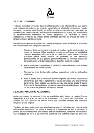 5.2.2.3.12.7. CONEXÕES 
Todas as conexões estruturais deverão utilizar parafusos de alta resistência cujo aperto 
será realizado com chaves de impacto, torquímetro ou adotando o método de rotação 
da porca, conforme especificação do AISC. As chaves deverão ser calibradas por 
aparelho para medir a tensão real do parafuso decorrente do aperto, em atendimento 
às recomendações constantes na norma específica. Os parafusos e porcas 
inacessíveis às chaves de impacto serão apertados por meio de chaves de boca e o 
torque verificado por torquímetro. 
Os parafusos e porcas acessíveis às chaves de impacto serão instalados e apertados 
em conformidade com o seguinte processo: 
ƒ Acertar os furos com pinos de chamada, de modo a manter as dimensões e o 
prumo da estrutura. Utilizar parafusos em número suficiente, de qualidade e 
diâmetro adequados, a fim de manter a conexão na posição. Nesse ponto será 
suficiente aplicar aperto manual. Os parafusos de alta resistência 
permanecerão em sua posição permanentemente. As arruelas necessárias 
serão colocadas junto com os parafusos durante o ajuste na posição; 
ƒ Aplicar pré-torque nos parafusos já instalados. Neste momento, todas as faces 
REVISÃO MARÇO/2007 - PÁG. 102/638 - PARTE C 
deverão estar em estreito contato; 
ƒ Remover os pinos de chamada e colocar os parafusos restantes aplicando o 
pré-torque; 
ƒ Para o aperto final é necessário cuidado especial para evitar a rotação do 
elemento ao qual não se aplica torque. Deverá ser usada uma chave manual 
para manter fixa a cabeça ou a porca que não está sendo girada. O aperto 
final, a partir da condição de pré-torque, deverá ser atingido girando a cabeça 
ou a porca de um quarto de diâmetro da mesma. 
5.2.2.3.12.8. PINTURA DE ACABAMENTO 
Após a montagem da estrutura, todas as superfícies serão limpas de modo a ficarem 
adequadas à aplicação da pintura de acabamento. Os pontos das superfícies cuja 
camada de tinta aplicada na oficina tenha sido avariada deverão ser retocados 
utilizando a tinta original. 
Também as áreas adjacentes aos parafusos de campo deixados sem pintura serão 
devidamente escovadas, de forma a assegurar a aderência da tinta e pintadas. A 
pintura de acabamento será aplicada nas demãos necessárias, conforme indicação das 
especificações, de modo a se obter uma superfície final uniforme. Ficará ao critério do 
 