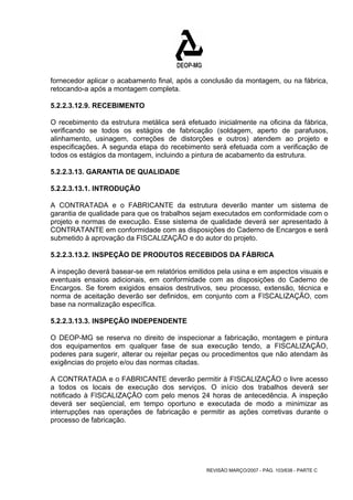 fornecedor aplicar o acabamento final, após a conclusão da montagem, ou na fábrica, 
retocando-a após a montagem completa. 
5.2.2.3.12.9. RECEBIMENTO 
O recebimento da estrutura metálica será efetuado inicialmente na oficina da fábrica, 
verificando se todos os estágios de fabricação (soldagem, aperto de parafusos, 
alinhamento, usinagem, correções de distorções e outros) atendem ao projeto e 
especificações. A segunda etapa do recebimento será efetuada com a verificação de 
todos os estágios da montagem, incluindo a pintura de acabamento da estrutura. 
5.2.2.3.13. GARANTIA DE QUALIDADE 
5.2.2.3.13.1. INTRODUÇÃO 
A CONTRATADA e o FABRICANTE da estrutura deverão manter um sistema de 
garantia de qualidade para que os trabalhos sejam executados em conformidade com o 
projeto e normas de execução. Esse sistema de qualidade deverá ser apresentado à 
CONTRATANTE em conformidade com as disposições do Caderno de Encargos e será 
submetido à aprovação da FISCALIZAÇÃO e do autor do projeto. 
5.2.2.3.13.2. INSPEÇÃO DE PRODUTOS RECEBIDOS DA FÁBRICA 
A inspeção deverá basear-se em relatórios emitidos pela usina e em aspectos visuais e 
eventuais ensaios adicionais, em conformidade com as disposições do Caderno de 
Encargos. Se forem exigidos ensaios destrutivos, seu processo, extensão, técnica e 
norma de aceitação deverão ser definidos, em conjunto com a FISCALIZAÇÃO, com 
base na normalização específica. 
5.2.2.3.13.3. INSPEÇÃO INDEPENDENTE 
O DEOP-MG se reserva no direito de inspecionar a fabricação, montagem e pintura 
dos equipamentos em qualquer fase de sua execução tendo, a FISCALIZAÇÃO, 
poderes para sugerir, alterar ou rejeitar peças ou procedimentos que não atendam às 
exigências do projeto e/ou das normas citadas. 
A CONTRATADA e o FABRICANTE deverão permitir à FISCALIZAÇÃO o livre acesso 
a todos os locais de execução dos serviços. O início dos trabalhos deverá ser 
notificado à FISCALIZAÇÃO com pelo menos 24 horas de antecedência. A inspeção 
deverá ser seqüencial, em tempo oportuno e executada de modo a minimizar as 
interrupções nas operações de fabricação e permitir as ações corretivas durante o 
processo de fabricação. 
REVISÃO MARÇO/2007 - PÁG. 103/638 - PARTE C 
 