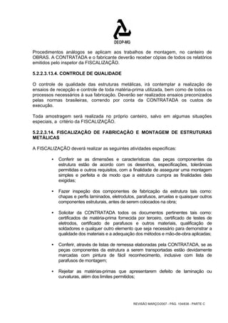 Procedimentos análogos se aplicam aos trabalhos de montagem, no canteiro de 
OBRAS. A CONTRATADA e o fabricante deverão receber cópias de todos os relatórios 
emitidos pelo inspetor da FISCALIZAÇÃO. 
5.2.2.3.13.4. CONTROLE DE QUALIDADE 
O controle de qualidade das estruturas metálicas, irá contemplar a realização de 
ensaios de recepção e controle de toda matéria-prima utilizada, bem como de todos os 
processos necessários à sua fabricação. Deverão ser realizados ensaios preconizados 
pelas normas brasileiras, correndo por conta da CONTRATADA os custos de 
execução. 
Toda amostragem será realizada no próprio canteiro, salvo em algumas situações 
especiais, a critério da FISCALIZAÇÃO. 
5.2.2.3.14. FISCALIZAÇÃO DE FABRICAÇÃO E MONTAGEM DE ESTRUTURAS 
METÁLICAS 
A FISCALIZAÇÃO deverá realizar as seguintes atividades especificas: 
ƒ Conferir se as dimensões e características das peças componentes da 
estrutura estão de acordo com os desenhos, especificações, tolerâncias 
permitidas e outros requisitos, com a finalidade de assegurar uma montagem 
simples e perfeita e de modo que a estrutura cumpra as finalidades dela 
exigidas; 
ƒ Fazer inspeção dos componentes de fabricação da estrutura tais como: 
chapas e perfis laminados, eletrodutos, parafusos, arruelas e quaisquer outros 
componentes estruturais, antes de serem colocados na obra; 
ƒ Solicitar da CONTRATADA todos os documentos pertinentes tais como: 
certificados de matéria-prima fornecida por terceiro, certificado de testes de 
eletrodos, certificado de parafusos e outros materiais, qualificação de 
soldadores e qualquer outro elemento que seja necessário para demonstrar a 
qualidade dos materiais e a adequação dos métodos e mão-de-obra aplicadas; 
ƒ Conferir, através de listas de remessa elaboradas pela CONTRATADA, se as 
peças componentes da estrutura a serem transportadas estão devidamente 
marcadas com pintura de fácil reconhecimento, inclusive com lista de 
parafusos de montagem; 
ƒ Rejeitar as matérias-primas que apresentarem defeito de laminação ou 
curvaturas, além dos limites permitidos; 
REVISÃO MARÇO/2007 - PÁG. 104/638 - PARTE C 
 