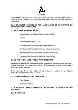 O DEOP-MG estabelece as etapas das construções de concreto pré-fabricado ou 
construções de concreto industrializadas onde serão feitos os controles, ensaios e 
fiscalização. 
5.3.3. PRODUTOS OFERECIDOS POR FABRICANTES DE ESTRUTURAS DE 
CONCRETO INDUSTRIALIZADAS: 
5.3.3.1. ELEMENTOS ESTRUTURAIS 
ƒ Vigas de seção completa e Vigas de seção parcial; 
REVISÃO MARÇO/2007 - PÁG. 106/638 - PARTE C 
ƒ Pilares; 
ƒ Lajes alveolares Lajes TT e U; 
ƒ Painéis arquitetônicos de fachada estruturais maciço; 
ƒ Painéis arquitetônicos de fachada não estruturais alveolares; 
ƒ Painéis arquitetônicos de fachada não estruturais maciço; 
ƒ Escadas pré-fabricadas de concreto armado; Telhas; 
5.3.3.2. PRÉ-FABRICADOS E PEÇAS ARQUITETÔNICAS 
Acabamento em concreto com cimento cinza, pigmentado em amarelo (dosagem alta), 
pedras de granito de tonalidades variadas. Acabamento de jato de areia médio e 
lavado em alguns detalhes. 
Elementos arquitetônicos de acabamento como colunas, capitéis, arcos, molduras, 
elementos decorativos de estilo de época. 
5.3.4. CARACTERÍSTICAS DAS ESTRUTURAS 
ƒ Hiperelástica; 
ƒ Estrutura isostática. 
5.3.5. MANUSEIO, ARMAZENAMENTO E TRANSPORTE DE ELEMENTOS PRÉ- 
MOLDADOS 
5.3.5.1. MANUSEIO 
 