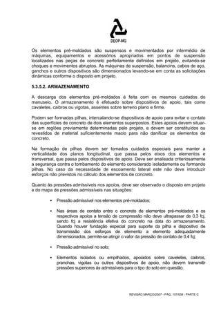 Os elementos pré-moldados são suspensos e movimentados por intermédio de 
máquinas, equipamentos e acessórios apropriados em pontos de suspensão 
localizados nas peças de concreto perfeitamente definidos em projeto, evitando-se 
choques e movimentos abruptos. As máquinas de suspensão, balancins, cabos de aço, 
ganchos e outros dispositivos são dimensionados levando-se em conta as solicitações 
dinâmicas conforme o disposto em projeto. 
5.3.5.2. ARMAZENAMENTO 
A descarga dos elementos pré-moldados é feita com os mesmos cuidados do 
manuseio. O armazenamento é efetuado sobre dispositivos de apoio, tais como 
cavaletes, caibros ou vigotas, assentes sobre terreno plano e firme. 
Podem ser formadas pilhas, intercalando-se dispositivos de apoio para evitar o contato 
das superfícies de concreto de dois elementos superpostos. Estes apoios devem situar-se 
em regiões previamente determinadas pelo projeto, e devem ser constituídos ou 
revestidos de material suficientemente macio para não danificar os elementos de 
concreto. 
Na formação de pilhas devem ser tomados cuidados especiais para manter a 
verticalidade dos planos longitudinal, que passa pelos eixos dos elementos e 
transversal, que passa pelos dispositivos de apoio. Deve ser analisada criteriosamente 
a segurança contra o tombamento do elemento considerado isoladamente ou formando 
pilhas. No caso da necessidade de escoamento lateral este não deve introduzir 
esforços não previstos no cálculo dos elementos de concreto. 
Quanto às pressões admissíveis nos apoios, deve ser observado o disposto em projeto 
e do mapa de pressões admissíveis nas situações: 
ƒ Pressão admissível nos elementos pré-moldados; 
ƒ Nas áreas de contato entre o concreto de elementos pré-moldados e os 
respectivos apoios a tensão de compressão não deve ultrapassar de 0,3 fcj, 
sendo fcj a resistência efetiva do concreto na data do armazenamento. 
Quando houver fundação especial para suporte da pilha e dispositivo de 
transmissão dos esforços de elemento a elemento adequadamente 
dimensionados, permite-se atingir o valor da pressão de contato de 0,4 fcj; 
REVISÃO MARÇO/2007 - PÁG. 107/638 - PARTE C 
ƒ Pressão admissível no solo; 
ƒ Elementos isolados ou empilhados, apoiados sobre caveletes, caibros, 
pranchas, vigotas ou outros dispositivos de apoio, não devem transmitir 
pressões superiores às admissíveis para o tipo do solo em questão. 
 