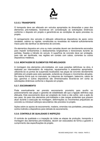 5.3.5.3. TRANSPORTE 
O transporte deve ser efetuado em veículos apropriados às dimensões e peso dos 
elementos pré-moldados, levando-se em consideração as solicitações dinâmicas 
conforme o disposto em projeto e garantindo-se as condições de apoio previstas no 
projeto. 
O carregamento dos veículos é efetuado utilizando-se dispositivos de apoio como 
cavaletes, caibros ou vigotas, constituídas ou revestidas de material suficientemente 
macio para não danificar os elementos de concreto. 
Os elementos dispostos em uma ou mais camadas devem ser devidamente escorados 
para impedir tombamentos e deslizamentos longitudinais e transversais durante as 
partidas, freadas e trânsito do veículo. A superfície de concreto deve ser protegida, 
para não ser danificada, nas regiões em contato com cabos, correntes ou outros 
dispositivos metálicos. 
5.3.6. MONTAGEM DE ELEMENTOS PRÉ-MOLDADOS 
A montagem dos elementos pré-moldados, em suas posições definitivas na obra, é 
realizada por intermediário de máquinas, equipamentos e acessórios apropriados, 
utilizando-se os pontos de suspensão localizados nas peças de concreto devidamente 
definidos em projeto para esta operação, evitando-se choques e movimentos abruptos. 
Da mesma forma que no manuseio, as máquinas de montagem, balancins, cabos de 
aço, ganchos e outros dispositivos são dimensionados levando-se em conta as 
solicitações dinâmicas conforme o disposto em projeto. 
5.3.7. ESCORAMENTO 
Pode eventualmente ser previsto escoramento provisório para auxílio no 
posicionamento das peças e garantia de estabilidade até que a ligação definitiva seja 
efetuada. Este escoramento deve ser projetado de modo a não sofrer, sob a ação de 
seu peso, do peso dos elementos pré-moldados e das cargas acidentais que possam 
atuar durante a execução da montagem, deformações ou movimentos prejudiciais ao 
concreto ou introduzir esforços secundários não previstos no projeto. 
Ações sobre os apoios de escoramento, madeira, emendas nos pontaletes, precauções 
contra incêndio e dispositivos para retirada do escoramento. 
5.3.8. CONTROLE DE QUALIDADE E INSPEÇÃO 
O controle de qualidade e a inspeção de todas as etapas de produção, transporte e 
montagem dos elementos pré-moldados, devem ser executados de forma a garantir o 
cumprimento das especificações do projeto. 
REVISÃO MARÇO/2007 - PÁG. 108/638 - PARTE C 
 