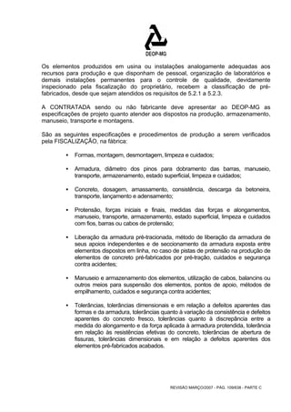 Os elementos produzidos em usina ou instalações analogamente adequadas aos 
recursos para produção e que disponham de pessoal, organização de laboratórios e 
demais instalações permanentes para o controle de qualidade, devidamente 
inspecionado pela fiscalização do proprietário, recebem a classificação de pré-fabricados, 
desde que sejam atendidos os requisitos de 5.2.1 a 5.2.3. 
A CONTRATADA sendo ou não fabricante deve apresentar ao DEOP-MG as 
especificações de projeto quanto atender aos dispostos na produção, armazenamento, 
manuseio, transporte e montagens. 
São as seguintes especificações e procedimentos de produção a serem verificados 
pela FISCALIZAÇÃO, na fábrica: 
ƒ Formas, montagem, desmontagem, limpeza e cuidados; 
ƒ Armadura, diâmetro dos pinos para dobramento das barras, manuseio, 
transporte, armazenamento, estado superficial, limpeza e cuidados; 
ƒ Concreto, dosagem, amassamento, consistência, descarga da betoneira, 
transporte, lançamento e adensamento; 
ƒ Protensão, forças iniciais e finais, medidas das forças e alongamentos, 
manuseio, transporte, armazenamento, estado superficial, limpeza e cuidados 
com fios, barras ou cabos de protensão; 
ƒ Liberação da armadura pré-tracionada, método de liberação da armadura de 
seus apoios independentes e de seccionamento da armadura exposta entre 
elementos dispostos em linha, no caso de pistas de protensão na produção de 
elementos de concreto pré-fabricados por pré-tração, cuidados e segurança 
contra acidentes; 
ƒ Manuseio e armazenamento dos elementos, utilização de cabos, balancins ou 
outros meios para suspensão dos elementos, pontos de apoio, métodos de 
empilhamento, cuidados e segurança contra acidentes; 
ƒ Tolerâncias, tolerâncias dimensionais e em relação a defeitos aparentes das 
formas e da armadura, tolerâncias quanto à variação da consistência e defeitos 
aparentes do concreto fresco, tolerâncias quanto à discrepância entre a 
medida do alongamento e da força aplicada à armadura protendida, tolerância 
em relação às resistências efetivas do concreto, tolerâncias de abertura de 
fissuras, tolerâncias dimensionais e em relação a defeitos aparentes dos 
elementos pré-fabricados acabados. 
REVISÃO MARÇO/2007 - PÁG. 109/638 - PARTE C 
 