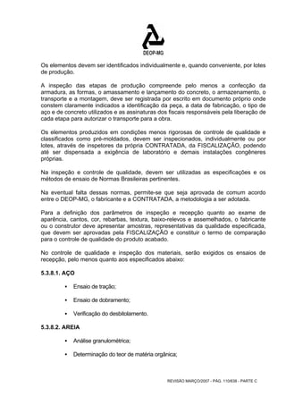 Os elementos devem ser identificados individualmente e, quando conveniente, por lotes 
de produção. 
A inspeção das etapas de produção compreende pelo menos a confecção da 
armadura, as formas, o amassamento e lançamento do concreto, o armazenamento, o 
transporte e a montagem, deve ser registrada por escrito em documento próprio onde 
constem claramente indicados a identificação da peça, a data de fabricação, o tipo de 
aço e de concreto utilizados e as assinaturas dos fiscais responsáveis pela liberação de 
cada etapa para autorizar o transporte para a obra. 
Os elementos produzidos em condições menos rigorosas de controle de qualidade e 
classificados como pré-moldados, devem ser inspecionados, individualmente ou por 
lotes, através de inspetores da própria CONTRATADA, da FISCALIZAÇÃO, podendo 
até ser dispensada a exigência de laboratório e demais instalações congêneres 
próprias. 
Na inspeção e controle de qualidade, devem ser utilizadas as especificações e os 
métodos de ensaio de Normas Brasileiras pertinentes. 
Na eventual falta dessas normas, permite-se que seja aprovada de comum acordo 
entre o DEOP-MG, o fabricante e a CONTRATADA, a metodologia a ser adotada. 
Para a definição dos parâmetros de inspeção e recepção quanto ao exame de 
aparência, cantos, cor, rebarbas, textura, baixo-relevos e assemelhados, o fabricante 
ou o construtor deve apresentar amostras, representativas da qualidade especificada, 
que devem ser aprovadas pela FISCALIZAÇÃO e constituir o termo de comparação 
para o controle de qualidade do produto acabado. 
No controle de qualidade e inspeção dos materiais, serão exigidos os ensaios de 
recepção, pelo menos quanto aos especificados abaixo: 
5.3.8.1. AÇO 
REVISÃO MARÇO/2007 - PÁG. 110/638 - PARTE C 
ƒ Ensaio de tração; 
ƒ Ensaio de dobramento; 
ƒ Verificação do desbitolamento. 
5.3.8.2. AREIA 
ƒ Análise granulométrica; 
ƒ Determinação do teor de matéria orgânica; 
 