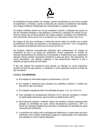 As almofadas de apoio podem ser simples, quando constituídas de uma única camada 
de elastômero, e cintadas, quando constituídas de camada de elastômero intercaladas 
com chapas metálicas solidarizadas por vulcanização ou colagem especial. 
As chapas metálicas devem ser de aço inoxidável, quando a utilização dos apoios se 
der em ambiente protegido e não agressivo, permite-se a utilização de chapas de aço-carbono 
desde que as faces laterais das chapas estejam revestidas com elastômero, 
com cobrimento mínimo de 0,5 cm e as demais com cobrimento mínimo de 0,3 cm. 
As chapas de aço que constituem o cintamento devem estar em contato com a placa 
de elastômero em toda sua superfície, e ter espessura mínima de 1 mm. A espessura 
das camadas de elastômero deve ser no mínimo de 0,2 cm. 
Os produtos adesivos eventualmente utilizados para solidarizarem as chapas de 
cintamento de aço e as placas de elastômero, devem apresentar no mínimo as 
mesmas características de resistência à compressão e cisalhamento que o elastômero 
utilizado. Devem também apresentar resistência à ação dos óleos, das intempéries, do 
ozona atmosférico, dos agentes biológicos e das temperaturas externas a que o 
aparelho de apoio possa ser submetido. 
O aço das chapas das armaduras deve atender ao disposto na norma específica, 
quando se tratar de aço-carbono, e satisfazer a norma específica quando se tratar de 
aço inoxidável. 
5.3.8.6.2. TOLERÂNCIAS 
a) Em relação às dimensões largura e comprimento: ± 0,5 cm; 
b) Em relação à espessura das camadas nos aparelhos cintados: ± 0,05cm por 
REVISÃO MARÇO/2007 - PÁG. 112/638 - PARTE C 
elemento e não acumulável; 
c) Em relação à espessura total h da almofada de apoio: ≤ 0,1 cm ± 0,01 cm; 
d) Para utilização em temperaturas inferiores a 0°C, deve-se considerar o módulo 
de deformação transversal igual ao dobro do determinado a 20°C; 
e) Nas estruturas sujeitas a incêndio, devem ser tomados cuidados especiais para 
proteger as almofadas de apoio contra temperaturas superiores a 80°C ou 
devem ser utilizados detalhes que permitam a substituição da almofada de apoio 
eventualmente danificada; 
f) A superfície de contato entre a almofada de elastômero e o apoio deve ser lisa e 
horizontal. Caso existam imperfeições exige-se a regularização com argamassa 
que satisfaça ou outro material adequado; 
 