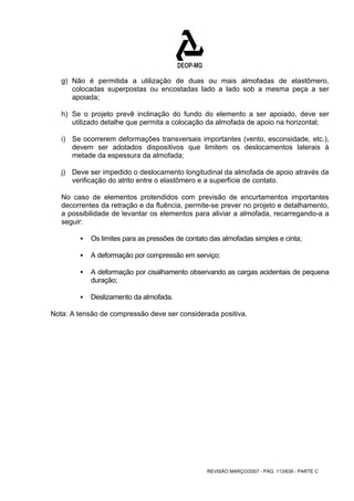 g) Não é permitida a utilização de duas ou mais almofadas de elastômero, 
colocadas superpostas ou encostadas lado a lado sob a mesma peça a ser 
apoiada; 
h) Se o projeto prevê inclinação do fundo do elemento a ser apoiado, deve ser 
utilizado detalhe que permita a colocação da almofada de apoio na horizontal; 
i) Se ocorrerem deformações transversais importantes (vento, esconsidade, etc.), 
devem ser adotados dispositivos que limitem os deslocamentos laterais à 
metade da espessura da almofada; 
j) Deve ser impedido o deslocamento longitudinal da almofada de apoio através da 
verificação do atrito entre o elastômero e a superfície de contato. 
No caso de elementos protendidos com previsão de encurtamentos importantes 
decorrentes da retração e da fluência, permite-se prever no projeto e detalhamento, 
a possibilidade de levantar os elementos para aliviar a almofada, recarregando-a a 
seguir: 
ƒ Os limites para as pressões de contato das almofadas simples e cinta; 
ƒ A deformação por compressão em serviço; 
ƒ A deformação por cisalhamento observando as cargas acidentais de pequena 
REVISÃO MARÇO/2007 - PÁG. 113/638 - PARTE C 
duração; 
ƒ Deslizamento da almofada. 
Nota: A tensão de compressão deve ser considerada positiva. 
 