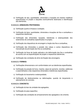 e) Verificação de tipo, quantidades, dimensões e locações de insertos metálicos 
especificados no projeto e daqueles eventualmente destinados à identificação 
dos elementos. 
REVISÃO MARÇO/2007 - PÁG. 115/638 - PARTE C 
5.3.8.6.2.2. ARMADURA PROTENDIDA: 
a) Verificação quanto à limpeza e oxidação; 
b) Verificação de tipos. quantidades. dimensões e locações de fios e cordoalhas e 
respectivas tolerâncias; 
c) Verificação das dimensões, locações, tolerâncias e estanqueidade dos 
isolamentos de cordoalhas especificados no projeto; 
d) Verificação dos dispositivos de ancoragem e tração dos fios e cordoalhas; 
e) Verificação das dimensões e posição dos calços e outros dispositivos de 
manutenção da pré-tração dos fios ou cordoalhas; 
f) Verificação da força de tração aplicada e da deformação dos fios e cordoalhas 
de acordo com as especificações de projeto e respectivas tolerâncias; 
g) Verificação das condições de alívio da fixação das ancoragens. 
5.3.8.6.2.3. FORMAS: 
a) Verificações dimensionais e em conformidade com as tolerâncias especificadas; 
b) Verificação da posição de furos, insertos. alças de içamento, recortes, saliências 
e assemelhados e das respectivas dimensões e tolerâncias especificadas; 
c) Verificação do travamento e estanqueidade; 
d) Verificação de deslocamentos ou deformações. quando do lançamento e 
adensamento do concreto. 
5.3.8.6.2.4. CONCRETO: 
a) Verificação do teor de umidade dos agregados; 
b) Verificação do peso específico; 
c) Verificação das condições de armazenamento dos agregados e do cimento; 
 