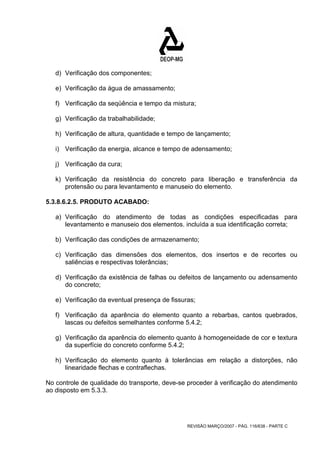 d) Verificação dos componentes; 
e) Verificação da água de amassamento; 
f) Verificação da seqüência e tempo da mistura; 
g) Verificação da trabalhabilidade; 
h) Verificação de altura, quantidade e tempo de lançamento; 
i) Verificação da energia, alcance e tempo de adensamento; 
j) Verificação da cura; 
k) Verificação da resistência do concreto para liberação e transferência da 
protensão ou para levantamento e manuseio do elemento. 
REVISÃO MARÇO/2007 - PÁG. 116/638 - PARTE C 
5.3.8.6.2.5. PRODUTO ACABADO: 
a) Verificação do atendimento de todas as condições especificadas para 
levantamento e manuseio dos elementos. incluída a sua identificação correta; 
b) Verificação das condições de armazenamento; 
c) Verificação das dimensões dos elementos, dos insertos e de recortes ou 
saliências e respectivas tolerâncias; 
d) Verificação da existência de falhas ou defeitos de lançamento ou adensamento 
do concreto; 
e) Verificação da eventual presença de fissuras; 
f) Verificação da aparência do elemento quanto a rebarbas, cantos quebrados, 
lascas ou defeitos semelhantes conforme 5.4.2; 
g) Verificação da aparência do elemento quanto à homogeneidade de cor e textura 
da superfície do concreto conforme 5.4.2; 
h) Verificação do elemento quanto à tolerâncias em relação a distorções, não 
linearidade flechas e contraflechas. 
No controle de qualidade do transporte, deve-se proceder à verificação do atendimento 
ao disposto em 5.3.3. 
 
