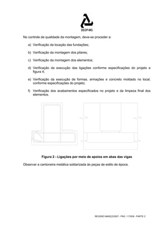 No controle de qualidade da montagem, deve-se proceder a: 
a) Verificação da locação das fundações; 
b) Verificação da montagem dos pilares; 
c) Verificação da montagem dos elementos; 
d) Verificação da execução das ligações conforme especificações do projeto e 
REVISÃO MARÇO/2007 - PÁG. 117/638 - PARTE C 
figura 4; 
e) Verificação da execução de formas. armações e concreto moldado no local, 
conforme especificações do projeto; 
f) Verificação dos acabamentos especificados no projeto e da limpeza final dos 
elementos. 
Figura 2 - Ligações por meio de apoios em abas das vigas 
Observar a cantoneira metálica soldarizada às peças de estilo de época. 
 