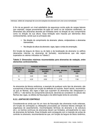 interesse, obtido da comparaçõ de curva de isolações da alvenaria com uma curva normalizada. 
A fim de se garantir um nível satisfatório de segurança contra ação de cargas laterais 
(por exemplo, cargas provenientes da ação do vento ou de impactos acidentais), as 
dimensões das alvenarias deverão ser limitadas tanto na direção do seu comprimento 
como na direção da sua altura. Essa limitação será imposta por elementos ditos 
contraventantes, sendo que os principais são: 
ƒ Na direção do comprimento da alvenaria: pilares, enrijecedores e alvenarias 
REVISÃO MARÇO/2007 - PÁG. 119/638 - PARTE C 
transversais; 
ƒ Na direção da altura da alvenaria: vigas, lajes e cintas de amarração. 
Em função da largura do bloco ou do tijolo e da localização da alvenaria no edifício 
(alvenarias internas ou alvenarias de fachada), recomenda-se que não sejam 
superados os valores indicados na Tabela 2. 
Tabela 2- Dimensões máximas recomendadas para alvenarias de vedação, entre 
elementos contraventantes. 
PAREDES INTERNAS PAREDES DE FACHADAS 
LARGURA DO 
BLOCO 
(m) 
ALTURA 
MÁXIMA 
(m) 
COMPRIMENTO 
MÁXIMO 
(m) 
ALTURA MÁXIMA 
(m) 
COMPRIMENTO 
MÁXIMO 
(m) 
9 3.20 6.50 2.70 5.00 
14 4.20 8.50 3.70 7.00 
As alvenarias de blocos cerâmicos, a exemplo de qualquer outro tipo de alvenaria, são 
susceptíveis à fissuração em função da deflexão do suporte. Assim sendo, recomenda-se 
que as flechas, das vigas e lajes que suportam as alvenarias não ultrapassem a 
L/300 (L = vão teórico do componente estrutural, devendo-se considerar no cálculo das 
flechas das vigas, os efeitos da fissuração e da deformação lenta do concreto). 
6.2.2. JUNTAS DE CONTROLE 
Considerando-se ainda que há um risco de fissuração das alvenarias muito extensas, 
em função de contrações ou dilatações provocadas por diversos fatores (retração da 
argamassa de assentamento, movimentações térmicas da alvenaria e da estrutura 
etc.), os trechos contínuos de alvenarias devem ser limitados, principalmente no caso 
de alvenarias de fachada. Essa limitação será conseguida com a inserção de juntas de 
controle na alvenaria, recomendando-se que, em função da largura do bloco cerâmico, 
 