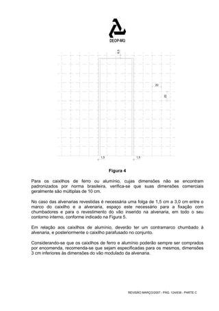 20 
20 
REVISÃO MARÇO/2007 - PÁG. 124/638 - PARTE C 
6,5 
1,5 1,5 
Figura 4 
Para os caixilhos de ferro ou alumínio, cujas dimensões não se encontram 
padronizados por norma brasileira, verifica-se que suas dimensões comerciais 
geralmente são múltiplas de 10 cm. 
No caso das alvenarias revestidas é necessária uma folga de 1,5 cm a 3,0 cm entre o 
marco do caixilho e a alvenaria, espaço este necessário para a fixação com 
chumbadores e para o revestimento do vão inserido na alvenaria, em todo o seu 
contorno interno, conforme indicado na Figura 5. 
Em relação aos caixilhos de alumínio, deverão ter um contramarco chumbado à 
alvenaria, e posteriormente o caixilho parafusado no conjunto. 
Considerando-se que os caixilhos de ferro e alumínio poderão sempre ser comprados 
por encomenda, recomenda-se que sejam especificadas para os mesmos, dimensões 
3 cm inferiores às dimensões do vão modulado da alvenaria. 
 