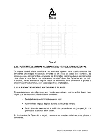 REVISÃO MARÇO/2007 - PÁG. 125/638 - PARTE C 
Figura 5 
6.2.5. POSICIONAMENTO DAS ALVENARIAS NO RETICULADO HORIZONTAL 
O projeto deverá ainda considerar as melhores opções para posicionamento das 
alvenarias (modulação horizontal), levando-se em conta as áreas dos cômodos, as 
dimensões dos componentes estruturais, as dimensões padronizadas de componentes 
para pisos e para forros, os tratamentos arquitetônicos das fachadas etc. A título 
ilustrativo, serão analisados alguns casos de encontros entre alvenarias e pilares e 
encontros entre alvenarias, com suas respectivas implicações. 
6.2.5.1. ENCONTROS ENTRE ALVENARIAS E PILARES 
O posicionamento das alvenarias em relação aos pilares, quando estes forem mais 
largos que as alvenarias, deve-se levar em conta: 
ƒ Facilidade para posterior colocação do piso; 
ƒ Facilidade de limpeza do piso, durante a vida útil do edifício; 
ƒ Diminuição de reentrâncias e saliências provenientes da justaposição dos 
planos das alvenarias e dos pilares. 
As ilustrações da Figura 6, a seguir, mostram as posições relativas entre pilares e 
alvenarias. 
 