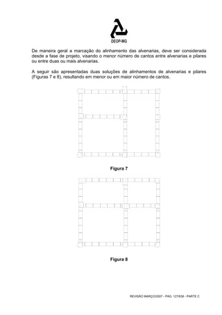 De maneira geral a marcação do alinhamento das alvenarias, deve ser considerada 
desde a fase de projeto, visando o menor número de cantos entre alvenarias e pilares 
ou entre duas ou mais alvenarias. 
A seguir são apresentadas duas soluções de alinhamentos de alvenarias e pilares 
(Figuras 7 e 8), resultando em menor ou em maior número de cantos. 
REVISÃO MARÇO/2007 - PÁG. 127/638 - PARTE C 
Figura 7 
Figura 8 
 