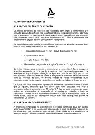6.3. MATERIAIS E COMPONENTES 
6.3.1. BLOCOS CERÂMICOS DE VEDAÇÃO 
Os blocos cerâmicos de vedação são fabricados com argila e conformados por 
extrusão, possuindo ranhuras nas suas faces laterais que propiciam melhor aderência 
com a argamassa de assentamento ou de revestimento: esses blocos são fabricados 
com dimensões padronizadas, indicadas anteriormente na Tabela 4, geralmente com 
furos circulares (“tijolos baianos”) ou com furos retangulares. 
As propriedades mais importantes dos blocos cerâmicos de vedação, algumas delas 
especificadas na norma específica, são as seguintes: 
ƒ Tolerâncias dimensionais: + 3 mm e desvio de esquadro: < 3 mm: 
REVISÃO MARÇO/2007 - PÁG. 128/638 - PARTE C 
ƒ Empenamento: < 3 mm; 
ƒ Absorção de água: 10 a 20%; 
ƒ Resistência a compressão: > 10 kgf/cm2 (classe A): >25 kgf/cm2 (classe 5). 
Os limites impostos para as variações dimensionais e os desvios de forma asseguram 
a máxima economia no consumo de argamassa, tanto de assentamento como de 
revestimento, enquanto que a absorção de água, em torno do 10 a 20%, proporciona 
uma aderência adequada entro os blocos e a argamassa: em níveis excepcionalmente 
altos de absorção de água, ou mesmo quando os blocos encontram-se muito 
ressecados, recomenda-se para o assentamento o prévio umedecimento dos blocos. 
Os blocos com furos retangulares apresentam resistência à compressão igual ou maior 
que 25 kgf/cm2, enquanto que nos blocos com furos circulares este valor é 
acentuadamente menor (em tomo de 10 kgf/cm2). A rigor as duas categorias de blocos 
podem ser empregadas na construção de alvenarias de vedação; a favor da 
segurança, contudo, para as alvenarias externas (de edifícios altos sujeitos à ação de 
ventos fortes, deverão ser empregados blocos com furos retangulares (classe B. 
resistência > 25 kgf/cm2). 
6.3.2. ARGAMASSA DE ASSENTAMENTO 
A argamassa empregada no assentamento de blocos cerâmicos deve ser plástica 
(argamassa “gorda”) e ter consistência para suportar o peso dos blocos, mantendo-os 
no alinhamento por ocasião do assentamento. Deve ainda ter boa capacidade de 
retenção de água, além de promover forte aderência com os blocos cerâmicos. 
 