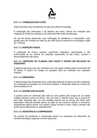 6.4.1.1.1. FORMAÇÃO DOS LOTES 
Cada caminhão será considerado um lote para efeito de inspeção. 
A verificação das dimensões e da planeza das faces, deverá ser realizada pela 
inspeção de 24 blocos coletados a de cada caminhão antes da descarga. 
No uso de blocos estruturais, para verificação da resistência à compressão, cada 
partida deve ser dividida em lotes de até 3000 blocos retirando-se amostragem dupla 
de 13 blocos. 
6.4.1.1.2. INSPEÇÃO VISUAL 
A verificação de trincas, quebras, superfícies irregulares, deformações e não 
uniformidade de cor deverá ser realizada visualmente no lote inteiro, durante o 
descarregamento das peças. 
6.4.1.1.3. INSPEÇÃO DE PLANEZA DAS FACES E DESVIO EM RELAÇÃO AO 
ESQUADRO 
A planeza das faces deve ser verificada com uma régua metálica plana na amostra de 
24 blocos. O desvio em relação ao esquadro deve ser verificado com esquadro 
metálico. 
6.4.1.1.4. DIMENSÕES 
A determinação das dimensões deve s efetuada dispondo 24 blocos em fila e medindo-se 
a dimensão em questão com uma trena metálica. A dimensão média ser a leitura da 
trena dividida por 24. 
6.4.1.1.5. QUEIMA DOS BLOCOS 
A queima pode ser verificada pelo teste do som gerado pelo choque de um objeto 
metálico pequeno contra os blocos. Um som forte e vibrante indica que a queima foi 
bem feita, enquanto que, um som abafado denota que os blocos não foram bem 
queimados. Havendo dúvidas quanto ao teste do som pode-se verificar o cozimento, 
mergulhando alguns blocos num tambor d’água durante 4 horas. Após o período não 
pode ocorrer desmanche ou esfarelamento. 
6.4.1.1.6. RESISTÊNCIA À COMPRESSÃO 
Os ensaios de resistência à compressão devem ser realizados por laboratório de 
controle tecnológico segundo a norma específica. 
REVISÃO MARÇO/2007 - PÁG. 131/638 - PARTE C 
 