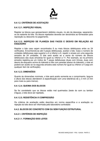 6.4.1.2. CRITÉRIOS DE ACEITAÇÃO 
6.4.1.2.1. INSPEÇÃO VISUAL 
Rejeitar os blocos que apresentarem defeitos visuais, no ato da descarga, separando-os 
do restante do lote. Os blocos rejeitados deverão ser devolvidos ao fornecedor para 
reposição ou desconto no pagamento. 
6.4.1.2.2. INSPEÇÃO DE PLANEZA DAS FACES E DESVIO EM RELAÇÃO AO 
ESQUADRO 
Rejeitar o lote caso sejam encontrados 8 ou mais blocos defeituosos entre os 24 
verificados. Encontrando-se até 4 peças defeituosas, aceitar o lote. Caso o número de 
unidades defeituosas seja superior a 4 e inferior a 6, repetir o ensaio em uma segunda 
amostra de 24 unidades. O lote será aceito se a soma do número de blocos 
defeituosos das duas amostras for igual ou inferior a 11. Por exemplo, se na primeira 
amostra registrou-se um índice de 7 peças defeituosas (duas com trincas, duas com 
desvio de esquadro acima do tolerado e três com paredes abaixo do tolerado), o lote só 
poderá ser aceito se na segunda amostra este número for igual ou inferior a 4 (seja em 
qualquer item de verificação). 
6.4.1.2.3. DIMENSÕES 
Quanto às dimensões nominais, o lote será aceito somente se o comprimento, largura 
e altura dos blocos atenderem à especificação com uma tolerância de + 3 mm (3 mm 
para mais ou para menos). 
6.4.1.2.4. QUEIMA DOS BLOCOS 
Se for constatado que os blocos estão mal queimados (teste do som ou tambor 
d’água), o lote deve ser rejeitado. 
6.4.1.2.5. RESISTÊNCIA À COMPRESSÃO 
Os critérios de aceitação estão descritos em norma especíifica e a aceitação ou 
rejeição do lote deve ser informada pelo laboratório contratado 
6.4.2. BLOCOS DE CONCRETO COM OU SEM FUNÇÃO ESTRUTURAL 
6.4.2.1. CRITÉRIOS DE INSPEÇÃO 
6.4.2.1.1. FORMAÇÃO DOS LOTES 
REVISÃO MARÇO/2007 - PÁG. 132/638 - PARTE C 
 