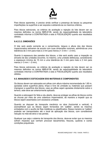 Para blocos aparentes, é preciso ainda verificar a presença de lascas ou pequenas 
imperfeições na superfície a ser exposta e adotando-se os mesmos critérios. 
Para blocos estruturais, os critérios de aceitação e rejeição do lote devem ser os 
mesmos definidos na norma NBR-6136, sendo de responsabilidade do laboratório 
contratado informar à CONTRATADA e esta à FISCALIZAÇÃO quanto aos resultados 
obtidos. 
6.4.2.3.2. DIMENSÕES 
O lote será aceito somente se o comprimento, largura e altura dos dez blocos 
inspecionados estiverem de acordo com suas dimensões nominais, admitindo-se uma 
tolerância de 3 mm para mais e 2 mm para menos (+ 3 mm / - 2 mm). 
Quanto à espessura das paredes dos blocos, o lote será aceito caso a inspeção na 
amostra de dez unidades encontre, no máximo, uma unidade defeituosa, considerando 
a espessura mínima de 15 mm e uma tolerância de 3 mm para mais e 2 mm para 
menos (+ 3 mm / - 2 mm). 
Para blocos estruturais, os critérios de aceitação e rejeição do lote devem ser os 
mesmos definidos na norma NBR-6136, sendo de responsabilidade do laboratório 
contratado informar à CONTRATADA e esta à FISCALIZAÇÃO quanto aos resultados 
obtidos. 
6.5. MANUSEIO E ESTOCAGEM DOS MATERIAIS E COMPONENTES 
Os blocos devem ser estocados em pilhas com altura máxima recomendada de 1,80 m, 
apoiadas sobre superfície plana, limpa e livre de umidade ou materiais que possam 
impregnar a superfície dos blocos, caso as pilhas sejam apoiadas diretamente sobre o 
terreno, este deve ser anteriormente apiloado. 
Quando a estocagem for feita a céu aberto, deve-se proteger as pilhas de blocos contra 
as chuvas por meio de uma cobertura impermeável, de maneira a impedir que os 
blocos sejam assentados com excessiva umidade. 
Quando se dispuser de transporte mecânico na obra (horizontal e vertical), é 
aconselhável que os blocos sejam fornecidos em “pallets”, sendo os mesmos 
embalados com o auxílio de fitas metálicas ou plastificados. Dessa maneira os “pallets” 
poderão ser transportados até o local de aplicação dos blocos, com considerável 
redução na mão-de-obra e nas perdas. 
Qualquer que seja o sistema de transporte dos blocos, deve-se evitar que os mesmos 
sofram impactos que venham provocar lascamentos, fissuras, quebras e outras 
condições prejudiciais. 
REVISÃO MARÇO/2007 - PÁG. 134/638 - PARTE C 
 
