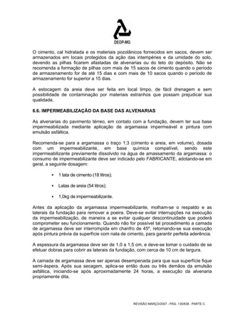 O cimento, cal hidratada e os materiais pozolânicos fornecidos em sacos, devem ser 
armazenados em locais protegidos da ação das intempéries e da umidade do solo, 
devendo as pilhas ficarem afastadas de alvenarias ou do teto do depósito. Não se 
recomenda a formação de pilhas com mais de 15 sacos de cimento quando o período 
de armazenamento for de até 15 dias e com mais de 10 sacos quando o período de 
armazenamento for superior a 15 dias. 
A estocagem da areia deve ser feita em local limpo, de fácil drenagem e sem 
possibilidade de contaminação por materiais estranhos que possam prejudicar sua 
qualidade. 
6.6. IMPERMEABILIZAÇÃO DA BASE DAS ALVENARIAS 
As alvenarias do pavimento térreo, em contato com a fundação, devem ter sua base 
impermeabilizada mediante aplicação de argamassa impermeável e pintura com 
emulsão asfáltica. 
Recomenda-se para a argamassa o traço 1:3 (cimento e areia, em volume), dosada 
com um impermeabilizante, em base química compatível, sendo este 
impermeabilizante previamente dissolvido na água de amassamento da argamassa: o 
consumo de impermeabilizante deve ser indicado pelo FABRICANTE, adotando-se em 
geral, a seguinte dosagem: 
REVISÃO MARÇO/2007 - PÁG. 135/638 - PARTE C 
ƒ 1 lata de cimento (18 litros); 
ƒ Latas de areia (54 litros); 
ƒ 1,0kg de impermeabilizante. 
Antes da aplicação da argamassa impermeabilizante, molham-se o respaldo e as 
laterais da fundação para remover a poeira. Deve-se evitar interrupções na execução 
da impermeabilização, de maneira a se evitar qualquer descontinuidade que poderá 
comprometer seu funcionamento. Quando não for possível tal procedimento a camada 
de argamassa deve ser interrompida em chanfro de 45º, retomando-se sua execução 
após pintura prévia da superfície com nata de cimento, para garantir perfeita aderência. 
A espessura da argamassa deve ser de 1,0 a 1,5 cm, e deve-se tomar o cuidado de se 
efetuar dobras para cobrir as laterais da fundação, com cerca de 10 cm de largura. 
A camada de argamassa deve ser apenas desempenada para que sua superfície fique 
semi-áspera. Após sua secagem, aplica-se então duas ou três demãos da emulsão 
asfáltica, iniciando-se após aproximadamente 24 horas, a execução da alvenaria 
propriamente dita. 
 