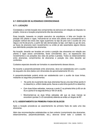6.7. EXECUÇÃO DE ALVENARIAS CONVENCIONAIS 
6.7.1. LOCAÇÃO 
Constatada a correta locação dos componentes da estrutura em relação ao disposto no 
projeto, inicia-se a locação propriamente dita das alvenarias. 
Essa locação, baseada no projeto executivo de arquitetura, é feita em função da 
posição dos pilares e vigas, marcando-se os eixos dos pilares e/ou procedendo-se a 
projeção vertical dos eixos das vigas superiores na laje de piso com o auxílio de uma 
régua e do fio-de-prumo, a partir daí são demarcadas na laje, com lápis ou giz de cera, 
as faces da alvenaria (sem revestimento) ou então já são assentados alguns blocos 
que delimitarão posições das alvenarias. 
Na locação, deverão ser levadas em conta a posição das alvenarias em relação aos 
pilares e vigas (eixos coincidentes, faces coincidentes, etc.), as espessuras dos 
revestimentos e as posições dos vãos de portas e janelas. Todos os distanciamentos 
entre alvenarias, comprimentos de alvenarias e posição dos vãos deverão ser 
conferidos. 
Cuidados especiais deverão ser tomados no assentamento desses blocos. 
No tocante a perpendicularidade entre alvenarias, deve ser estabelecida com o auxilio 
de esquadro de obra (lados com dimensões de aproximadamente 50 cm). 
A perpendicularidade poderá ainda ser estabelecida com o auxilio de duas linhas, 
mediante os seguintes procedimentos: 
ƒ No ponto de cruzamento das duas alvenarias fixa-se uma das linhas (ponto A 
no desenho) e, a 60cm deste ponto, fixa-se a outra linha (ponto B no desenho); 
ƒ Com duas linhas esticadas, marca-se o ponto C na primeira linha (a 80 cm de 
A) e o ponto D na segunda linha (a 100 cm de B); 
ƒ Movimentam-se as duas linhas esticadas até que as duas marcas se 
encontrem (pontas C e D coincidindo) obtendo-se então um ângulo de 90°. 
6.7.2. ASSENTAMENTO DA PRIMEIRA FIADA DE BLOCOS 
Após a locação procede-se ao assentamento da primeira fiada de cada uma das 
alvenarias. 
Além das recomendações estabelecidas no item anterior (comprimento das alvenarias, 
distanciamentos, perpendicularidade, etc.), deve-se tomar todo o cuidado no 
REVISÃO MARÇO/2007 - PÁG. 136/638 - PARTE C 
 