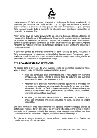 nivelamento da 1ª fiada, da qual dependerá a qualidade e facilidade da elevação da 
alvenaria propriamente dita. Vale lembrar que as lajes normalmente apresentam 
desnivelamentos e embarrigamentos que, se não forem compensados logo na primeira 
fiada, comprometerão toda a execução da alvenaria, com acentuado desperdício de 
material e de mão-de-obra. 
Assim sendo deve-se nivelar previamente as primeiras fiadas de blocos, utilizando-se 
régua e nível de bolha, ou então partindo-se de pontos de nível demarcados nos pilares 
na ocasião da execução da estrutura, através de aparelho a laser. Este aparelho 
permite a rápida e precisa verificação de nível e prumo através da geração de um plano 
horizontal ou vertical de referência, constituído pela projeção de um laser e captado por 
um sensor eletrônico. 
A partir dos pontos de referência determina-se, com o auxílio de trena, o nível da 1ª 
fiada, assentando-se os blocos das extremidades das alvenarias. Em seguida, com o 
auxílio de uma linha esticada preenche-se toda a fiada, corrigindo-se as irregularidades 
e os eventuais desnivelamentos presentes na laje. 
6.7.3. LEVANTAMENTO DAS ALVENARIAS 
As etapas para a elevação de uma alvenaria onde os elementos estruturais (lajes, 
vigas e pilares) estão construídos são apresentadas a seguir: 
ƒ Inicia-se a construção pelas extremidades, isto é, nas junções com alvenarias 
principais e/ou pilares, estando a primeira fiada de cada uma das alvenarias 
assentadas de acordo com o item precedente; 
ƒ Assentam-se os blocos de maneira escalonada, aprumados e nivelados com 
os da primeira fiada para a marcação das linhas das fiadas, que garantirão o 
alinhamento dos blocos. Será indispensável a utilização do escantilhâo (peça 
metálica ou de madeira com graduação em centímetro), tomando-se como 
referência a primeira fiada assentada; 
ƒ As linhas guias das fiadas são amarradas em blocos ainda não assentados, ou 
então, são amarradas em pregos cravados na junta, ou ainda no próprio 
escantilhão. 
Em áreas molhadas, onde posteriormente será aplicada impermeabilização através de 
sistemas de mantas, deverá ser a base da alvenaria rebaixada, como forma de melhor 
acomodar os trespasses verticais das mantas. Uma sugestão é se utilizar nas duas 
primeiras fiadas blocos de menor largura, criando a reentrância desejada. 
Os blocos a serem assentados, caso estejam muito ressecados devem ser 
umedecidos, mas não encharcados; 
REVISÃO MARÇO/2007 - PÁG. 137/638 - PARTE C 
 