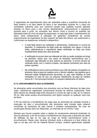 A argamassa de assentamento deve ser estendida sobre a superfície horizontal da 
fiada anterior e na face lateral do bloco a ser assentado (quando for o caso) em 
quantidade suficiente para que nenhuma porção seja expelida quando aplicada 
pressão no bloco para o seu correto assentamento, observando-se a espessura 
prevista para a junta. As correções dos blocos (nível e prumo) só poderão ser 
efetuadas antes do início da pega da argamassa, ou seja logo após o assentamento do 
bloco. Será indispensável a utilização de gabaritos norteadores de correto 
preenchimento de argamassa na face superior da fiada dos blocos, que padronizam e 
uniformizam as espessuras, evitando o desperdício. 
ƒ A cada fiada devem ser verificados o alinhamento, nivelamento e o prumo da 
alvenaria. O nivelamento da fiada pode ser verificado com régua e nível de 
bolha, salientando-se a importância dessa verificação na fiada que ficará 
imediatamente abaixo dos vãos de janela; 
ƒ A verificação do prumo deve ser efetuada em três ou quatro posições ao longo 
da alvenaria, sendo que, nos casos de fachadas recomenda-se que a 
verificação seja efetuada na face externa da alvenaria. O prumo deverá ser 
verificado ainda, com o máximo cuidado, nas laterais (ombreiras) dos vãos de 
portas e janelas; 
ƒ Na verificação do prumo deve-se lembrar que o fato de estarem encostados na 
alvenaria, tanto a peça de madeira como o cilindro metálico, não significa que a 
alvenaria esteja obrigatoriamente aprumada, ou seja, esta hipótese só será 
verdadeira no caso de que um pequeno afastamento da peça de madeira 
(cerca de 1 mm) provoque também um pequeno afastamento do cilindro. 
6.7.4. ENCUNHAMENTO DAS ALVENARIAS 
As alvenarias serão encunhadas nos encontros com as faces inferiores de lajes e/ou 
vigas, utilizando-se argamassa convencional provida de aditivos expansores. Para 
tanto deverá ser deixada folga entre alvenaria e o fundo da viga ou laje, de no máximo 
25 cm. Não serão aceitos encunhamentos com tijolos maciços ou qualquer outro tipo 
de bloco. 
A fim de evitar-se a transferência de carga para as alvenarias de vedação durante a 
execução da obra o encunhamento das alvenarias será iniciado após estarem 
concluídas as alvenarias de pelo menos 3 andares subseqüentes. No caso de 
construções térreas deve ser observado, um intervalo de no mínimo 7 dias. 
Sempre que houver suspeita sobre a rigidez do componente estrutural localizado no 
topo da alvenaria, a fim de se evitar a transferência de carga para a alvenaria por efeito 
da deflexão da laje ou da viga ao longo do tempo recomenda-se evitar o 
encunhamento. Nesse caso, deve-se introduzir entre a alvenaria e a face inferior da 
viga ou da laje uma tira de material flexível (cortiça, madeira aglomerada, papelão 
REVISÃO MARÇO/2007 - PÁG. 138/638 - PARTE C 
 