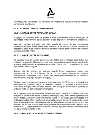 betumado, etc), vinculando-se a alvenaria ao componente estrutural através de ferros 
previamente chumbados. 
6.7.5. DETALHES CONSTRUTIVOS GERAIS 
6.7.5.1. LIGAÇÃO ENTRE ALVENARIA E PILAR 
A ligação da alvenaria com os pilares é feita normalmente com a introdução de 
argamassa entre o bloco e o pilar, devendo a face do pilar ser previamente chapiscada. 
Além do chapisco a ligação será feita através de barras de aço previamente 
chumbadas no pilar. Estas barras, com diâmetro de 3,8 mm ou 5,0 mm, deverão ser 
dispostas a cada duas fiadas de blocos e deverão avançar para o interior da alvenaria 
aproximadamente 40 cm. 
6.7.5.2. LIGAÇÃO ENTRE ALVENARIAS 
As ligações entre alvenarias geralmente são feitas com os blocos assentados com 
juntas em amarração. Nos cantos entre duas alvenarias perpendiculares esta ligação 
ajusta-se perfeitamente à coordenação modular, desde que o comprimento do bloco 
seja o dobro de sua largura. 
Quando isto não ocorrer, por exemplo quando forem empregados blocos com 
comprimento de 19 cm e largura de 14 cm, os cantos deverão ser erguidos 
normalmente, podendo-se fazer o acerto das fiadas que não obedecem ao reticulado 
modular com o emprego de tijolos maciços. 
Também quando ocorrem cruzamentos entre alvenarias em “T" ou em cruz haverá uma 
defasagem de juntas em relação ao reticulado modular, podendo-se acertar as fiadas 
com tijolos maciços como no caso anterior. Em, qualquer circunstância, contudo, as 
juntas deverão ser defasadas (em amarração). 
Para projetos onde as alvenarias apresentem comprimentos modulados nas duas 
direções, e caso não se deseje quebrar a modulação das juntas, existe a possibilidade 
de que todos os encontros entre alvenarias (canto “T" ou cruz) sejam executados com 
juntas aprumadas, isto é, não haverá amarração entre os blocos no cruzamento. Nesse 
caso, a ligação entre as alvenarias deverá ser efetuada através de barras do aço com 
diâmetro de 5,0 mm, introduzidas na argamassa de assentamento dos blocos a cada 
duas fiadas. O comprimento dessas barras, medido a partir da face da alvenaria, deve 
ser de aproximadamente 40 cm. 
6.7.5.3. EXECUÇÃO DE VERGAS E CONTRA-VERGAS 
REVISÃO MARÇO/2007 - PÁG. 139/638 - PARTE C 
 