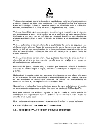 Verificar, sistemática e permanentemente, a qualidade dos materiais e/ou componentes 
a serem utilizados na obra, confrontando-os com as especificações dos projetos e 
eventualmente exigindo da CONTRATADA ensaios em laboratório qualificado e idôneo, 
em conformidade com as normas técnicas correspondentes, caso a caso. 
Verificar, sistemática e permanentemente, a qualidade dos materiais e da preparação 
das argamassas a serem empregadas na obra, confrontando suas características 
intrínsecas e seu traço com as definições do memorial descritivo e das planilhas de 
especificações dos projetos, bem como com os preceitos e recomendações da boa 
técnica. 
Verificar sistemática e permanentemente a regularidade do prumo, do esquadro e do 
alinhamento das diversas fiadas da alvenaria assim como da espessura das juntas, 
conforme definido nas especificações do projeto arquitetônico-construtivo e tendo em 
vista as características intrínsecas dos materiais empregados na conformação da 
mesma alvenaria. 
Verificar, sistemática e permanentemente, a qualidade da amarração entre os diversos 
elementos da alvenaria, com especial atenção para as junções e os cantos de 
alvenarias (externos ou internos). 
Nos vãos (de portas, janelas, etc.), e sempre que pertinente, verificar a adequada 
execução de contra-vergas e vergas, conforme as indicações e especificações dos 
projetos. 
Na junção de alvenarias novas com alvenarias preexistentes, ou com pilares e/ou vigas 
da superestrutura, fiscalizar atentamente a adequada execução das juntas de dilatação 
ou dos elementos de solidarização previstos em projeto e/ou discriminados no 
memorial descritivo ou nas especificações técnicas da obra. 
Quando houver instalações hidro-sanitária de gás ou de vapor embutidas, as alvenarias 
só serão vedadas após exame, testes e liberação, por escrito, da FISCALIZAÇÃO. 
Não será tolerado, em hipótese alguma, o uso de saibro ou areia comum na 
composição das argamassas, que só poderão ser de cimento e areia lavada ou 
cimento, areia lavada e cal. 
Usar cambotas e vergas em concreto para execução dos vãos circulares, se houver. 
6.8. EXECUÇÃO DE ALVENARIAS AUTO-PORTANTES 
6.8.1. CONDIÇÕES PARA O INÍCIO DA EXECUÇÃO DO SERVIÇO 
REVISÃO MARÇO/2007 - PÁG. 141/638 - PARTE C 
 