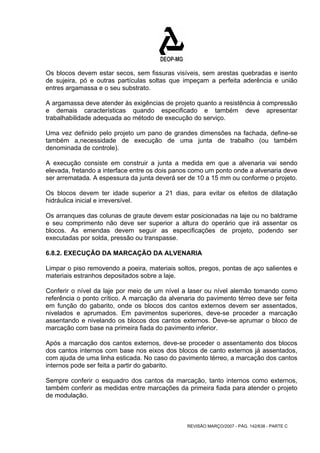 Os blocos devem estar secos, sem fissuras visíveis, sem arestas quebradas e isento 
de sujeira, pó e outras partículas soltas que impeçam a perfeita aderência e união 
entres argamassa e o seu substrato. 
A argamassa deve atender às exigências de projeto quanto a resistência à compressão 
e demais características quando especificado e também deve apresentar 
trabalhabilidade adequada ao método de execução do serviço. 
Uma vez definido pelo projeto um pano de grandes dimensões na fachada, define-se 
também a,necessidade de execução de uma junta de trabalho (ou também 
denominada de controle). 
A execução consiste em construir a junta a medida em que a alvenaria vai sendo 
elevada, fretando a interface entre os dois panos como um ponto onde a alvenaria deve 
ser arrematada. A espessura da junta deverá ser de 10 a 15 mm ou conforme o projeto. 
Os blocos devem ter idade superior a 21 dias, para evitar os efeitos de dilatação 
hidráulica inicial e irreversível. 
Os arranques das colunas de graute devem estar posicionadas na laje ou no baldrame 
e seu comprimento não deve ser superior a altura do operário que irá assentar os 
blocos. As emendas devem seguir as especificações de projeto, podendo ser 
executadas por solda, pressão ou transpasse. 
6.8.2. EXECUÇÃO DA MARCAÇÃO DA ALVENARIA 
Limpar o piso removendo a poeira, materiais soltos, pregos, pontas de aço salientes e 
materiais estranhos depositados sobre a laje. 
Conferir o nível da laje por meio de um nível a laser ou nível alemão tomando como 
referência o ponto crítico. A marcação da alvenaria do pavimento térreo deve ser feita 
em função do gabarito, onde os blocos dos cantos externos devem ser assentados, 
nivelados e aprumados. Em pavimentos superiores, deve-se proceder a marcação 
assentando e nivelando os blocos dos cantos externos. Deve-se aprumar o bloco de 
marcação com base na primeira fiada do pavimento inferior. 
Após a marcação dos cantos externos, deve-se proceder o assentamento dos blocos 
dos cantos internos com base nos eixos dos blocos de canto externos já assentados, 
com ajuda de uma linha esticada. No caso do pavimento térreo, a marcação dos cantos 
internos pode ser feita a partir do gabarito. 
Sempre conferir o esquadro dos cantos da marcação, tanto internos como externos, 
também conferir as medidas entre marcações da primeira fiada para atender o projeto 
de modulação. 
REVISÃO MARÇO/2007 - PÁG. 142/638 - PARTE C 
 