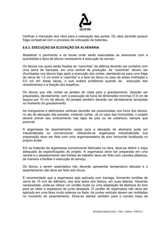 Verificar a marcação dos vãos para a colocação das portas. Os vãos deverão possuir 
folga compatível com o processo de colocação de batentes. 
6.8.3. EXECUÇÃO DA ELEVAÇÃO DA ALVENARIA 
Abastecer o pavimento e os locais onde serão executadas as alvenarias com a 
quantidade e tipos de blocos necessários à execução do serviço 
Os blocos nos quais serão fixadas as “caixinhas” de elétrica deverão ser cortados com 
uma serra de bancada, em uma central de produção. As “caixinhas” devem ser 
chumbadas nos blocos logo após a execução dos cortes, atentando-se para uma folga 
de cerca de 1,5 cm entre a “caixinha” e a face do bloco no caso de áreas molhadas e 
0,5 cm em áreas secas, o que evitará problemas quando da execução dos 
revestimentos e a fixação dos espelhos. 
Os blocos que irão conter as janelas de visita para o grauteamento, deverão ser 
preparados, devidamente, com a execução de furos de dimensões mínimas (7,5 cm de 
largura por 10 cm de altura). As janelas também deverão ser devidamente tampadas 
no momento do grauteamento. 
As mangueiras e eletrodutos verticais deverão ser posicionadas nos furos dos blocos, 
no ato de elevação das paredes, evitando cortes. Já no caso das horizontais, o projeto 
deverá prever seu embutimento nas lajes de piso ou de cobertura, sempre que 
possível. 
A argamassa de assentamento usada para a elevação da alvenaria pode ser 
industrializada ou convencional. Utilizando-se argamassa industrializada sua 
preparação deve ser feita com urna argamassadeira de eixo horizontal localizada no 
próprio andar. 
Em se tratando de argamassa convencional fabricada na obra, deve-se definir o traço 
adequado às especificações de projeto. A argamassa deve ser preparada em uma 
central e o abastecimento das frentes de trabalho deve ser feito com caixotes plásticos, 
de maneira a facilitar a execução do serviço. 
Os blocos a serem assentados não deverão apresentar temperatura elevada e o 
assentamento não deve ser feito sob chuva. 
É recomendado que a argamassa seja aplicada com bisnaga, formando cordões de 
cerca de 15 mm de diâmetro, dos dois lados dos blocos, em suas laterais. Havendo 
necessidade, pode-se utilizar um cordão duplo ou uma adaptação da abertura do bico 
para se obter a espessura de junta desejada. O cordão de argamassa não deve ser 
aplicado em uma faixa muito extensa na fiada. As juntas verticais devem ser moldadas 
no momento do assentamento. Deve-se atentar também para o correto traço da 
REVISÃO MARÇO/2007 - PÁG. 143/638 - PARTE C 
 