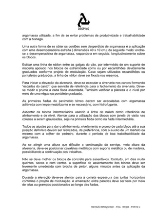 argamassa utilizada, a fim de se evitar problemas de produtividade e trabalhabilidade 
com a bisnaga. 
Urna outra forma de se obter os cordões sem desperdício de argamassa é a aplicação 
com uma desempenadeira estreita ( dimensões 40 x 10 cm), do seguinte modo: enche-se 
a desempenadeira de argamassa, raspando-a em seguida, longitudinalmente sobre 
os blocos. 
Esticar uma linha de náilon entre as galgas do vão, por intermédio de um suporte de 
madeira apoiado nos blocos de extremidade como ou por escantilhões devidamente 
graduados conforme projeto de modulação. Caso sejam utilizados escantilhões ou 
pontaletes graduados, a linha de náilon deve ser fixada nos mesmos. 
Para iniciar a elevação da alvenaria, deve-se executar a alvenaria nos cantos formando 
“escadas do canto”, que servirão de referência para o fechamento da alvenaria. Deve-se 
medir o prumo a cada fiada assentada. Também verificar a planeza e o nível por 
meio de uma régua ou pontalete graduado. 
As primeiras fiadas do pavimento térreo devem ser executadas com argamassa 
aditivada com impermeabilizante e se necessário, com hidrofugante. 
Assentar os blocos intermediários usando a linha de náilon como referência de 
alinhamento e de nível. Atentar para a utilização dos blocos com janela de visita nas 
colunas a serem grauteadas, seja na primeira fiada como na fiada intermediária. 
Todos os ajustes para dar o alinhamento, nivelamento e prumo de cada bloco até a sua 
posição definitiva devem ser realizados, de preferência, com o auxilio de um martelo ou 
mesmo com a colher de pedreiro, durante o período de boa trabalhabilidade da 
argamassa. 
Ao se atingir uma altura que dificulte a continuação do serviço, meia altura da 
alvenaria, deve-se posicionar cavaletes metálicos com suporte metálico ou de madeira, 
possibilitando a continuação dos trabalhos. 
Não se deve molhar os blocos de concreto para assentá-los. Contudo, em dias muito 
quentes, secos e com ventos, a superfície de assentamento dos blocos deve ser 
levemente umedecida com brocha de pintor, alguns minutos antes da aplicação da 
argamassa. 
Durante a elevação deve-se atentar para a correta espessura das juntas horizontais 
conforme o projeto de modulação. A amarração entre paredes deve ser feita por meio 
de telas ou grampos posicionados ao longo das fiadas. 
REVISÃO MARÇO/2007 - PÁG. 144/638 - PARTE C 
 