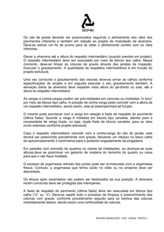 Os vão de janela deverão ser posicionados seguindo o alinhamento dos vãos dos 
pavimentos inferiores e também em relação ao projeto de modulação da alvenaria. 
Deve-se esticar um fio de prumo para se obter o alinhamento correto com os vãos 
inferiores. 
Elevar a alvenaria até a altura do respaldo intermediário (quando prevista em projeto). 
O respaldo intermediário deve ser executado por meio de blocos tipo calha. Nesse 
momento, deve-se limpar as colunas de graute através das janelas de inspeção. 
Executar o grauteamento. A quantidade de respaldos intermediários é em função do 
projeto estrutural. 
Uma vez concluído o grauteamento das colunas deve-se armar as calhas conforme 
especificações de projeto e em seguida executar o seu grauteamento também. A 
elevação diária da alvenaria deve respeitar meia altura do pé-direito ou sola, até a 
altura do respaldo intermediário. 
As vergas e contra-vergas podem ser pré-moldadas em concreto ou moldadas “in loco” 
por meio de blocos tipo calha. A posição da contra-verga pode coincidir com a altura de 
um respaldo intermediário, sendo assim, este já desempenhará tal função. 
O mesmo pode acontecer com a verga em relação à fiada de respaldo do pavimento 
(última fiada). Quando a verga é moldada em blocos tipo canaleta, atentar para a 
necessidade de verga dupla, ou seja, dupla fiada de blocos canaleta, para os vãos 
muito extensos conforme projeto estrutural. 
Caso o respaldo intermediário coincidir com a contra-verga do vão de janela, este 
deverá ser preenchido parcialmente com graute, deixando um rebaixo no bloco calha 
de aproximadamente 3 centímetros para o posterior engastamento da pingadeira. 
Em paredes com previsão de quadros ou caixas de instalações, ao alcançar-se suas 
alturas,deve se posicionar um gabarito de madeira do tamanho do quadro ou caixa 
para que o vão fique moldado. 
O excesso de argamassa retirado das juntas pode ser re-misturado com a argamassa 
fresca. Contudo, a argamassa que tenha caído no chão ou no andaime deve ser 
descartada. 
Os blocos após assentados não podem ser deslocados da sua posição. A alvenaria 
recém concluída deve ser protegida das intempéries. 
A fiada de respaldo do pavimento (última fiada) deve ser executada em blocos tipo 
calha (“U” ou “J”). Deve-se repetir todo o processo de limpeza e preenchimento das 
colunas com graute, conforme procedimento seguido para os trechos das colunas 
imediatamente abaixo, dando assim uma continuidade às colunas. 
REVISÃO MARÇO/2007 - PÁG. 145/638 - PARTE C 
 