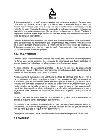 A fiada de respaldo do edifício deve receber um tratamento especial. Deve-se criar 
urna junta de dilatação entre a laje da cobertura com a alvenaria, fazendo com que 
fiquem desvinculadas Essa junta é composta basicamente por duas camadas, uma de 
redução do atrito (camada de cimento queimado) e outra de separação, podendo ser 
executada em várias sub-camadas (de papel crepom betumado ou feltro). Também é 
importante criar um ponto frágil, através de um friso sobre o revestimento que cobre a 
junta de dilatação (parede/laje). 
Deve-se executar o acabamento das juntas em alvenaria aparente. Este acabamento 
deve ser executado no momento em que a argamassa já adquiriu uma certa resistência 
ao toque do polegar, pressionando-se a ferramenta ao longo das juntas de argamassa. 
A ferramenta adequada para isso deve ter perfil côncavo arredondado, formato em V 
ou conforme especificado em projeto. 
6.8.4. GRAUTEAMENTO 
Deve-se retirar cuidadosamente, através das visitas, todo o material estranho presente 
no fundo dos vazios verticais. Os excessos de argamassa que ficam salientes no 
interior dos vazios verticais ou canaletas devem também ser removidos. 
A altura máxima de lançamento permitido é de 3,0 m com uso de adensamento 
mecânico ou manual e 1,8 m sem adensamento, com obrigatoriedade da existência de 
janelas de visita ao pé de cada coluna a grautear. 
No adensamento manual, deve-se usar haste metálica de diâmetro entre 10 e 15 mm e 
de comprimento suficiente pare atingir a base do furo a preencher. Não se deve utilizar 
a armadura para esta finalidade. Deve adensar o graute a medida que ele vai sendo 
lançado, em camadas sucessivas de altura da ordem de 40 cm, fazendo com que a 
haste penetre na camada de modo a atingir o topo da anterior. No adensamento 
mecânico, deve-se utilizar vibrador de agulha que não afete es ligações entre blocos e 
argamassa, não devendo as camadas de lançamento superar o comprimento da 
agulha. 
O tempo de adensamento deve ser suficientemente grande para a eliminação de 
bolhas, e pequeno para a segregação dos materiais. 
As colunas e as canaletas horizontais devem ser molhadas imediatamente antes do 
lançamento. No início do lançamento, deve-se verificar a saída do graute através do 
furo de visita que logo a seguir deverá ser obstruído. 
O tempo de lançamento entre camadas sucessivas não deve superar os 30 minutos. 
6.9. DIVISÓRIAS 
REVISÃO MARÇO/2007 - PÁG. 146/638 - PARTE C 
 